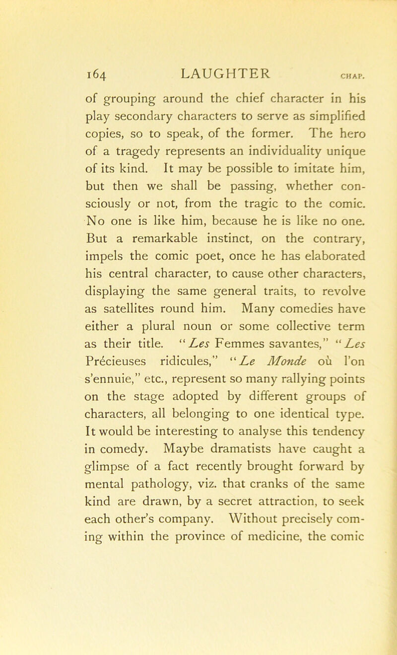 CH AP. of grouping around the chief character in his play secondary characters to serve as simplified copies, so to speak, of the former, The hero of a tragedy represents an individuality unique of its kind. It may be possible to imitate him, but then we shall be passing, whether con- sciously or not, from the tragic to the comic. No one is like him, because he is like no one. But a remarkable instinct, on the contrary, impels the comic poet, once he has elaborated his central character, to cause other characters, displaying the same general traits, to revolve as satellites round him. Many comédies hâve either a plural noun or some collective term as their title. “Femmes savantes,” “Les Précieuses ridicules,” “Le Monde où l’on s’ennuie,” etc., represent so many rallying points on the stage adopted by different groups of characters, ail belonging to one identical type. It would be interesting to analyse this tendency in comedy. Maybe dramatists hâve caught a glimpse of a fact recently brought forward by mental pathology, viz. that cranks of the same kind are drawn, by a secret attraction, to seek each other’s company. Without precisely Corn- ing within the province of medicine, the comic