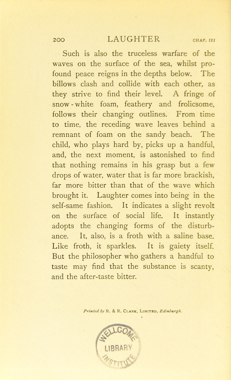 Such is also the truceless warfare of the waves on the surface of the sea, whilst pro- found peace reigns in the depths below. The billows clash and collide with each other, as they strive to find their level. A fringe of snow - white foam, feathery and frolicsome, foliows their changing outlines. From time to time, the receding wave leaves behind a remnant of foam on the sandy beach. The child, who plays hard by, picks up a handful, and, the next moment, is astonished to find that nothing remains in his grasp but a few drops of water, water that is far more brackish, far more bitter than that of the wave which brought it. Laughter cornes into being in the self-same fashion. It indicates a slight revoit on the surface of social life. It instantly adopts the changing forms of the disturb- ance. It, also, is a froth with a saline base. Like froth, it sparkles. It is gaiety itself. But the philosopher who gathers a handful to taste may find that the substance is scanty, and the after-taste bitter. Printed by K. & R. Ci.ark, Limitbd, Edinburg/t. \ ÜBRAP.V