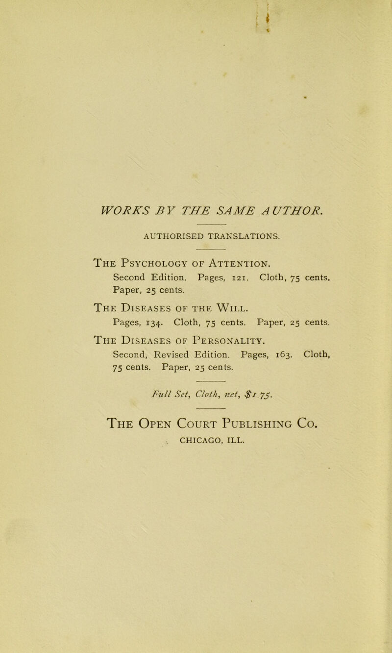 I % WORKS B Y THE SA ME AUTHOR. AUTHORISED TRANSLATIONS. The Psychology of Attention. Second Edition. Pages, 121. Cloth, 75 cents. Paper, 25 cents. The Diseases of the Will. Pages, 134. Cloth, 75 cents. Paper, 25 cents. The Diseases of Personality. Second, Revised Edition. Pages, 163. Cloth, 75 cents. Paper, 25 cents. Full Set, Cloth, net, $1,yj. The Open Court Publishing Co. CHICAGO, ILL.