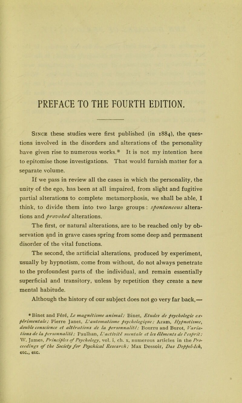 PREFACE TO THE FOURTH EDITION. Since these studies were first published (in 1884), the ques- tions involved in the disorders and alterations of the personality hâve given rise to numerous works.* It is not my intention here to epitomise those investigations. That would furnish matter for a separate volume. If we pass in review ail the cases in which the personality, the unitv of the ego, has been at ail impaired, from slight and fugitive partial alterations to complété metamorphosis, we shall be able, I think, to divide them into two large groups : spontaneous altera- tions and provoked alterations. The first, or natural alterations, are to be reached only by ob- servation and in grave cases spring from some deep and permanent disorder of the vital functions. The second, the artificial alterations, produced by experiment, usually by hypnotism, corne from without, do not always penetrate to the profoundest parts of the individual, and remain essentially superficial and transitory, unless by répétition they create a new mental habitude. Although the history of our subject does not go very far back,— ♦Binet and Féré, Le magnétisme animal; Binet, Etudes de psychologie ex- périmentale ; Pierre Janet, L'automatisme psychologique ; Azam, Hypnotisme, double conscience et altérations de la personnalité ; Bourru and Burot, Varia- tions de la personnalité ; Paulhan, L'activité mentale et les éléments de l'esprit : W. James, Principes 0/ Psychology, vol. i, ch. x, numerous articles in the Pro- ceedings of the Society for Psychical Research; Max Dessoir, Das Doppel-Ich, etc., etc.