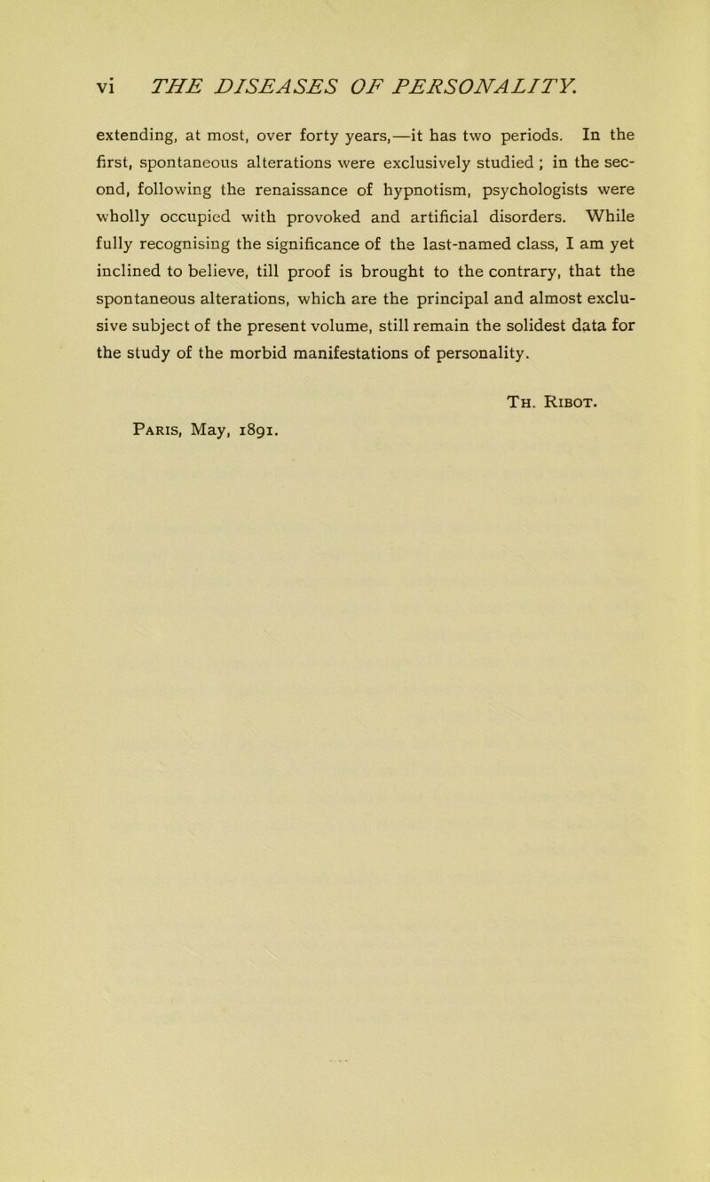 extending, at most, over forty years,—it has two periods. In the first, spontaneous alterations were exclusively studied ; in the sec- ond, following the renaissance of hypnotism, psychologists were wholly occupied with provoked and artificial disorders. While fully recognising the significance of the last-named class, I am yet inclined to believe, till proof is brought to the contrary, that the spontaneous alterations, which are the principal and almost exclu- sive subject of the présent volume, still remain the solidest data for the study of the morbid manifestations of personality. Th. Ribot. Paris, May, 1891.