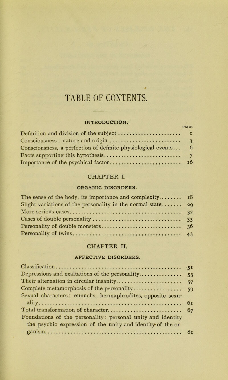 TABLE OF CONTENTS. INTRODUCTION. PAGE Définition and division of the subject i Consciousness : nature and origin 3 Consciousness, a perfection of definite physiological events. . . 6 Facts supporting this hypothesis 7 Importance of the psychical factor 16 CHAPTER I. ORGANIC DISORDERS. The sense of the body, its importance and complexity 18 Slight variations of the personality in the normal state 29 More serious cases 32 Cases of double personality 33 Personality of double monsters 36 Personality of twins 43 CHAPTER II. AFFECTIVE DISORDERS. Classification 51 Dépréssions and exaltations of the personality 53 Their alternation in circular insanity 57 Complété metamorphosis of the personality 59 Sexual characters : eunuchs, hermaphrodites, opposite sexu- ality 61 Total transformation of character 67 Foundations of the personality : personal unity and identity the psychic expression of the unity and identity-of the or- ganisai 81