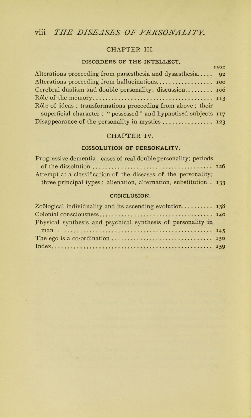 CHAPTER III. DISORDERS OF THE INTELLECT. PAGE Alterations proceeding from paræsthesia and dysæsthesia 92 Alterations proceeding from hallucinations 100 Cérébral dualism and double personality: discussion 106 Rôle of the memory 113 Rôle of ideas ; transformations proceeding from above ; their superficial character ; “possessed” and hypnotised subjects 117 Disappearance of the personality in mystics 123 CHAPTER IV. DISSOLUTION OF PERSONALITY. Progressive dementia : cases of real double personality; periods of the dissolution 126 Attempt at a classification of the diseases of the personality; three principal types : alienation, alternation, substitution.. 133 CONCLUSION. Zoôlogical individuality and its ascending évolution 138 Colonial consciousness 140 Physical synthesis and psychical synthesis of personality in man 145 The ego is a co-ordination 150 Index 159