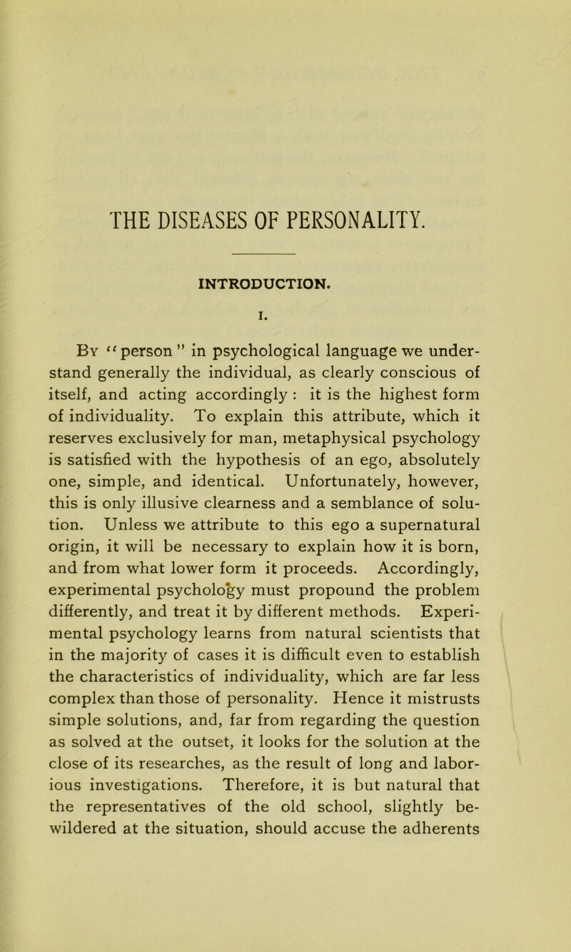 INTRODUCTION. I. B y “person” in psychological language we under- stand generally the individual, as clearly conscious of itself, and acting accordingly : it is the highest form of individuality. To explain this attribute, which it reserves exclusively for man, metaphysical psychology is satisfied with the hypothesis of an ego, absolutely one, simple, and identical. Unfortunately, however, this is only illusive clearness and a semblance of solu- tion. Unless we attribute to this ego a supernatural origin, it wili be necessary to explain how it is born, and from what lower form it proceeds. Accordingly, experimental psychology must propound the problem differently, and treat it by different methods. Experi- mental psychology learns from natural scientists that in the majority of cases it is difficult even to establish the characteristics of individuality, which are far less complex than those of personality. Hence it mistrusts simple solutions, and, far from regarding the question as solved at the outset, it looks for the solution at the close of its researches, as the resuit of long and labor- ious investigations. Therefore, it is but natural that the représentatives of the old school, slightly be- wildered at the situation, should accuse the adhérents