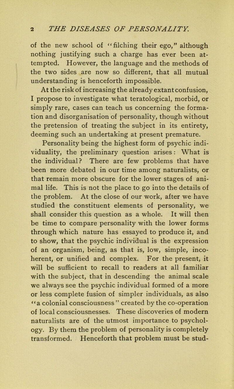 of the new school of “filching their ego/’ although nothing justifying such a charge has ever been at- tempted. However, the language and the methods of the two sides are now so different, that ail mutual understanding is henceforth impossible. At the risk of increasing the already extant confusion, I propose to investigate what teratological, morbid, or simply rare, cases can teach us concerning the forma- tion and disorganisation of personality, though without the pretension of treating the subject in its entirety, deeming such an undertaking at présent prématuré. Personality being the highest form of psychic indi- viduality, the preliminary question arises : What is the individual? There are few problems that hâve been more debated in our time among naturalists, or that remain more obscure for the lower stages of ani- mal life. This is not the place to go into the details of the problem. At the close of our work, after we hâve studied the constituent éléments of personality, we shall consider this question as a whole. It will then be time to compare personality with the lower forms through which nature has essayed to produce it, and to show, that the psychic individual is the expression of an organism, being, as that is, low, simple, inco- hérent, or unified and complex. For the présent, it will be sufficient to recall to readers at ail familiar with the subject, that in descending the animal scale we always see the psychic individual formed of a more or less complété fusion of simpler individuals, as also “a colonial consciousness ” created by the co-operation of local consciousnesses. These discoveries of modem naturalists are of the utmost importance to psychol- ogy. By them the problem of personality is completely transformed. Henceforth that problem must be stud-