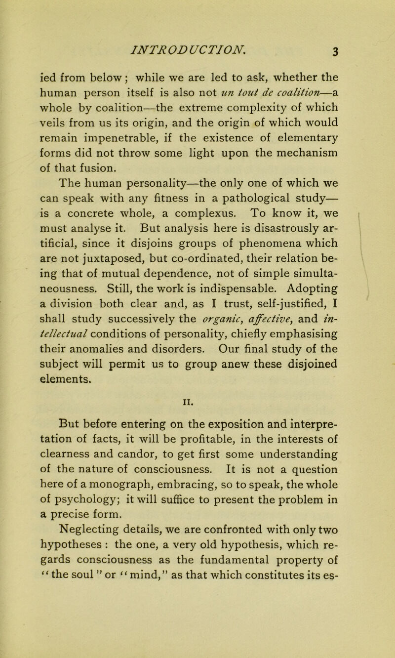 ied from below ; while we are led to ask, whether the human person itself is also not un tout de coalition—a whole by coalition—the extreme complexity of which veils from us its origin, and the origin of which would remain impénétrable, if the existence of elementary forms did not throw some light upon the mechanism of that fusion. The human personality—the only one of which we can speak with any fitness in a pathological study— is a concrète whole, a complexus. To know it, we must analyse it. But analysis here is disastrously ar- tificial, since it disjoins groups of phenomena which are not juxtaposed, but co-ordinated, their relation be- ing that of mutual dependence, not of simple simulta- neousness. Still, the work is indispensable. Adopting a division both clear and, as I trust, self-justified, I shall study successively the organic, affective, and in- tellectual conditions of personality, chiefly emphasising their anomalies and disorders. Our final study of the subject will permit us to group anew these disjoined éléments. ii. But before entering on the exposition and interpré- tation of facts, it will be profitable, in the interests of clearness and candor, to get first some understanding of the nature of consciousness. It is not a question here of a monograph, embracing, so to speak, the whole of psychology; it will suffice to présent the problem in a précisé form. Neglecting details, we are confronted with only two hypothèses : the one, a very old hypothesis, which re- gards consciousness as the fundamental property of 11 the soûl ” or “ mind,” as that which constitutes its es-