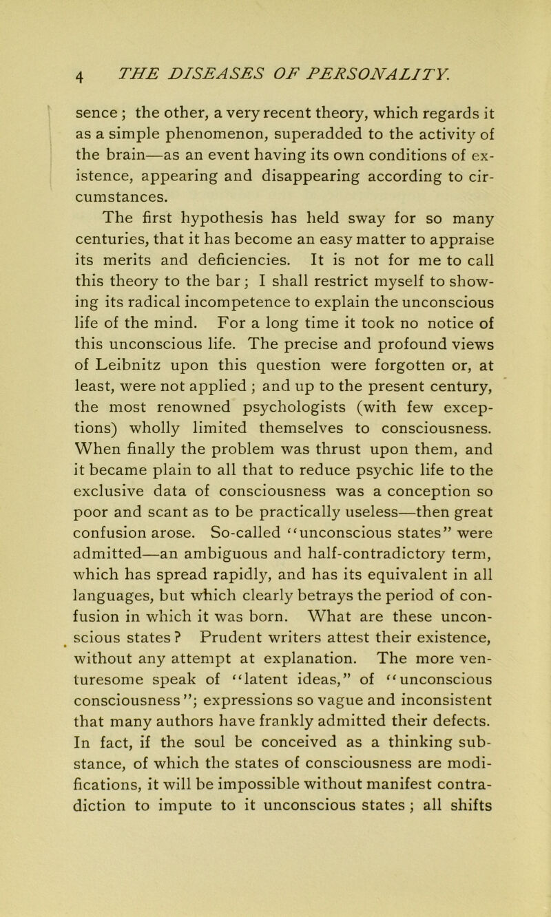 sence ; the other, a very recent theory, which regards it as a simple phenomenon, superadded to the activity of the brain—as an event having its own conditions of ex- istence, appearing and disappearing according to cir- cumstances. The fïrst hypothesis has held sway for so many centuries, that it has become an easy matter to appraise its merits and deficiencies. It is not for me to call this theory to the bar ; I shall restrict myself to show- ing its radical incompétence to explain the unconscious life of the mind. For a long time it took no notice of this unconscious life. The précisé and profound views of Leibnitz upon this question were forgotten or, at least, were not applied ; and up to the présent century, the most renowned psychologists (with few excep- tions) wholly limited themselves to consciousness. When finally the problem was thrust upon them, and it became plain to ail that to reduce psychic life to the exclusive data of consciousness was a conception so poor and scant as to be practically useless—then great confusion arose. So-called “unconscious States” were admitted—an ambiguous and half-contradictory term, which has spread rapidly, and has its équivalent in ail languages, but which clearly betrays the period of con- fusion in which it was born. What are these uncon- scious States ? Prudent writers attest their existence, without any attempt at explanation. The more ven- turesome speak of “latent ideas,” of “unconscious consciousness”; expressions so vague and inconsistent that many authors hâve frankly admitted their defects. In fact, if the soûl be conceived as a thinking sub- stance, of which the States of consciousness are modi- fications, it will be impossible without manifest contra- diction to impute to it unconscious States ; ail shifts