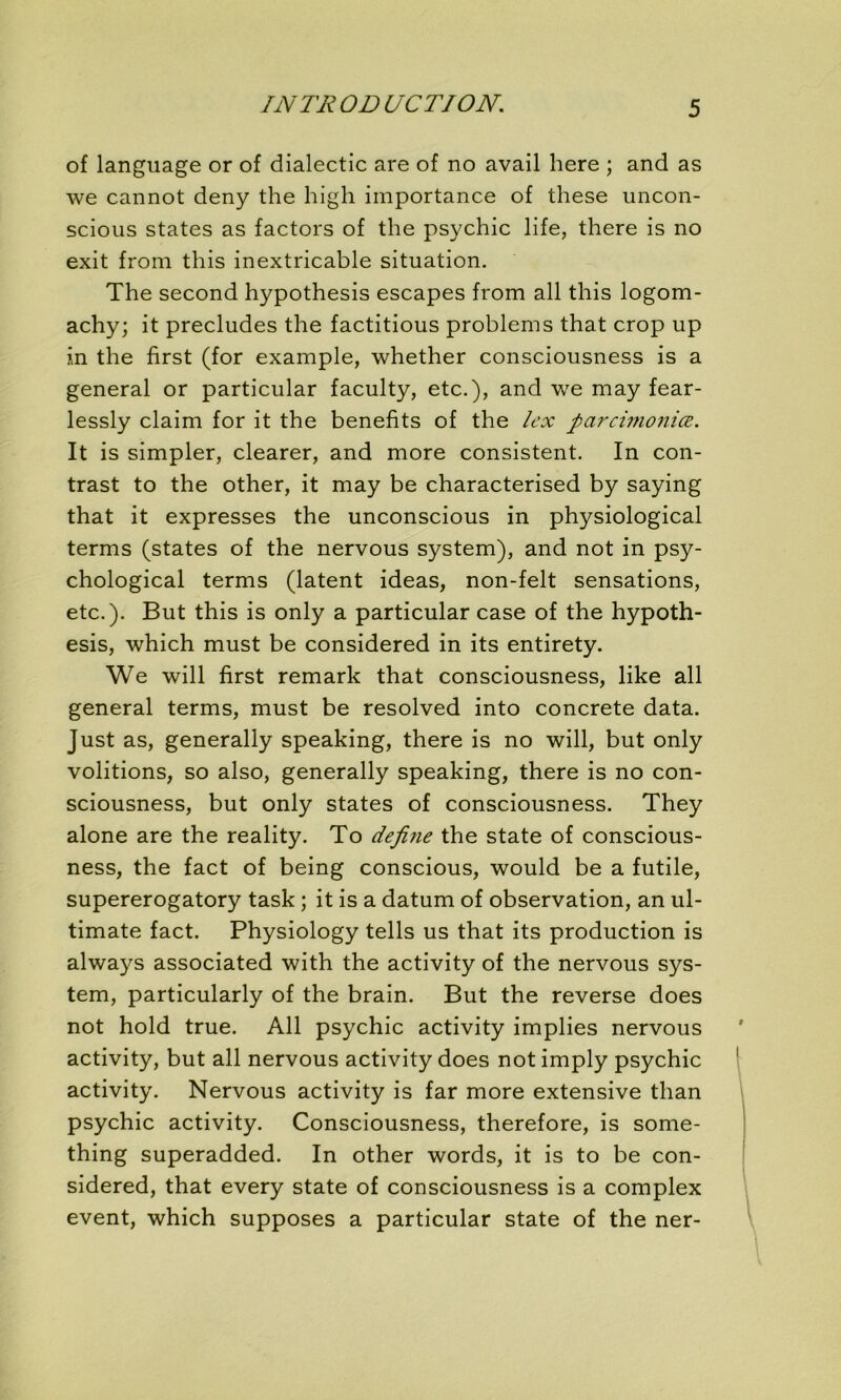 IN TR OD UC TI ON. of language or of dialectic are of no avail here ; and as we cannot deny the high importance of these uncon- scious States as factors of the psychic life, there is no exit from this inextricable situation. The second hypothesis escapes from ail this logom- achy; it precludes the factitious problems that crop up in the first (for example, whether consciousness is a general or particular faculty, etc.), and we may fear- lessly claim for it the benefits of the lex fiarcimoniœ. It is simpler, clearer, and more consistent. In con- trast to the other, it may be characterised by saying that it expresses the unconscious in physiological terms (states of the nervous System), and not in psy- chological terms (latent ideas, non-felt sensations, etc.). But this is only a particular case of the hypoth- esis, which must be considered in its entirety. We will first remark that consciousness, like ail general terms, must be resolved into concrète data. Just as, generally speaking, there is no will, but only volitions, so also, generally speaking, there is no con- sciousness, but only States of consciousness. They alone are the reality. To define the State of conscious- ness, the fact of being conscious, would be a futile, supererogatory task ; it is a datum of observation, an ul- timate fact. Physiology tells us that its production is always associated with the activity of the nervous Sys- tem, particularly of the brain. But the reverse does not hold true. Ail psychic activity implies nervous activity, but ail nervous activity does not imply psychic activity. Nervous activity is far more extensive than psychic activity. Consciousness, therefore, is some- thing superadded. In other words, it is to be con- sidered, that every State of consciousness is a complex event, which supposes a particular State of the ner-