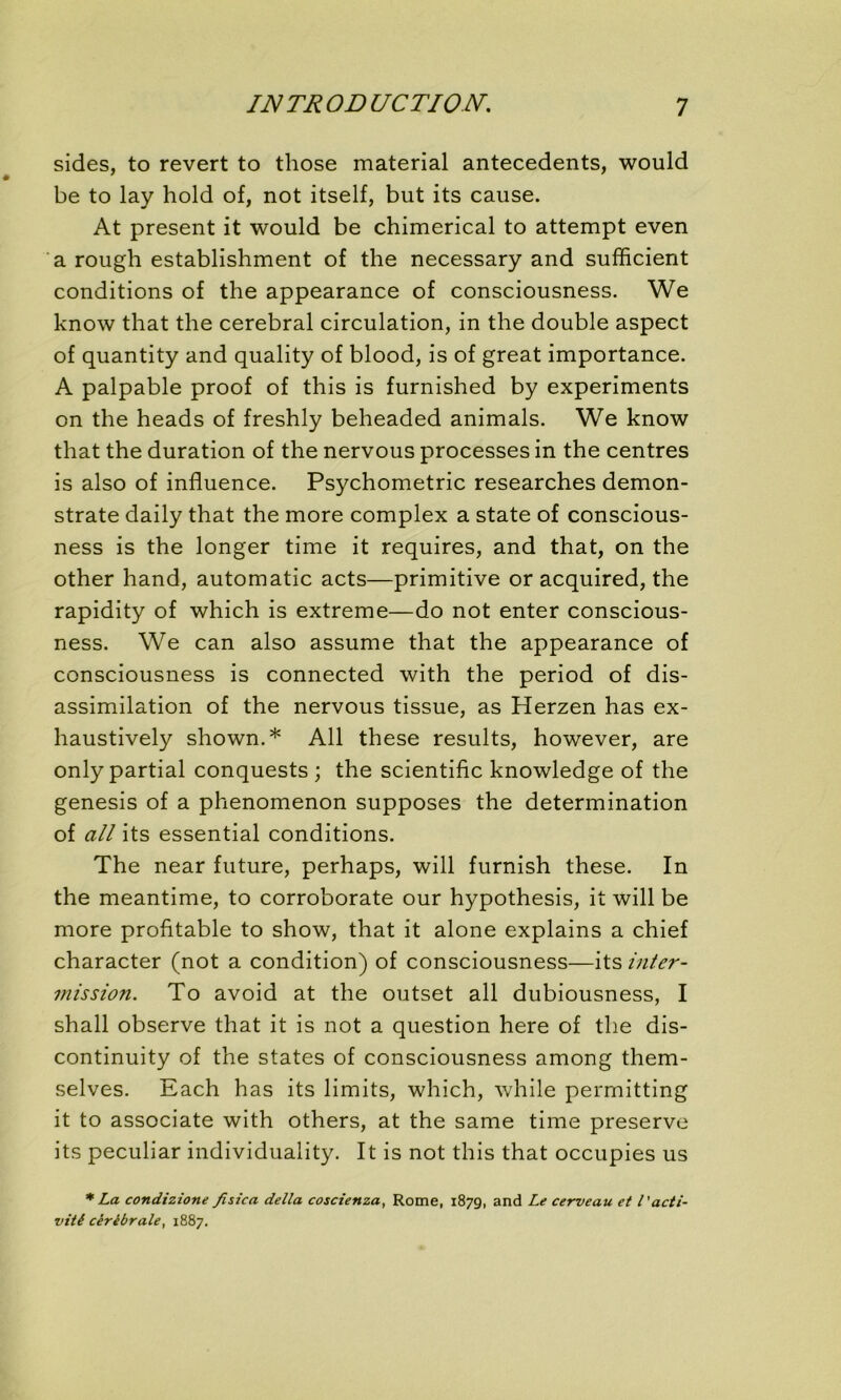 sides, to revert to those material antécédents, would be to lay hold of, not itself, but its cause. At présent it would be chimerical to attempt even a rough establishment of the necessary and sufficient conditions of the appearance of consciousness. We know that the cérébral circulation, in the double aspect of quantity and quality of blood, is of great importance. A palpable proof of this is furnished by experiments on the heads of freshly beheaded animais. We know that the duration of the nervous processes in the centres is also of influence. Psychometric researches demon- strate daily that the more complex a State of conscious- ness is the longer time it requires, and that, on the other hand, automatic acts—primitive or acquired, the rapidity of which is extreme—do not enter conscious- ness. We can also assume that the appearance of consciousness is connected with the period of dis- assimilation of the nervous tissue, as Herzen has ex- haustively shown.* Ail these results, however, are only partial conquests ; the scientific knowledge of the genesis of a phenomenon supposes the détermination of ail its essential conditions. The near future, perhaps, will furnish these. In the meantime, to corroborate our hypothesis, it will be more profitable to show, that it alone explains a chief character (not a condition) of consciousness—its inter- mission. To avoid at the outset ail dubiousness, I shall observe that it is not a question here of the dis- continuity of the States of consciousness among them- selves. Each has its limits, which, while perrnitting it to associate with others, at the same time preserve its peculiar individuality. It is not this that occupies us * La condizione fisica délia coscienza, Rome, 1879, and Le cerveau et l'acti- vité cérébrale, 1887.
