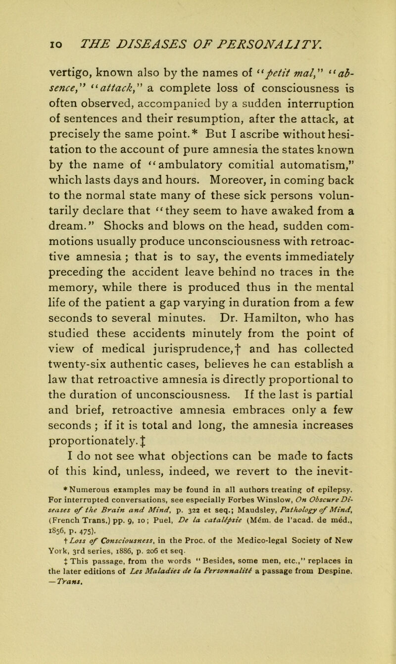vertigo, known also by the names of “petit mal, 11 ab- sence, “attack, a complété loss of consciousness is often observed, accompanied by a sudden interruption of sentences and their resumption, after the attack, at precisely the same point.* But I ascribe without hési- tation to the account of pure amnesia the States known by the name of “ ambulatory comitial automatism,” which lasts days and hours. Moreover, in coming back to the normal state many of these sick persons volun- tarily déclaré that “they seem to hâve awaked from a dream.” Shocks and blows on the head, sudden com- motions usually produce unconsciousness with rétroac- tive amnesia ; that is to say, the events immediately preceding the accident leave behind no traces in the memory, while there is produced thus in the mental life of the patient a gap varying in duration from a few seconds to several minutes. Dr. Hamilton, who has studied these accidents minutely from the point of view of medical jurisprudence^ and has collected twenty-six authentic cases, believes he can establish a law that rétroactive amnesia is directly proportional to the duration of unconsciousness. If the last is partial and brief, rétroactive amnesia embraces only a few seconds ; if it is total and long, the amnesia increases proportionately. J I do not see what objections can be made to facts of this kind, unless, indeed, we revert to the inevit- ♦Numerous examples may be found in ail authors treating of epilepsy. For interrupted conversations, see especially Forbes Winslow, On Obscure Di- seuses of the Brain and Mind, p. 322 et seq.; Maudsley, Pathology of Mind, (French Trans.) pp. 9, 10; Puel, De la catalépsie (Mém. de l’acad. de méd., 1856, p. 475). t Loss of Consciousness, in the Proc, of the Medico-legal Society of New York, 3rd sériés, 1886, p. 206 et seq. t This passage, from the words “ Besides, some men, etc.,” replaces in the later éditions of Les Maladies de la Personnalité a passage from Despine. — Trans.