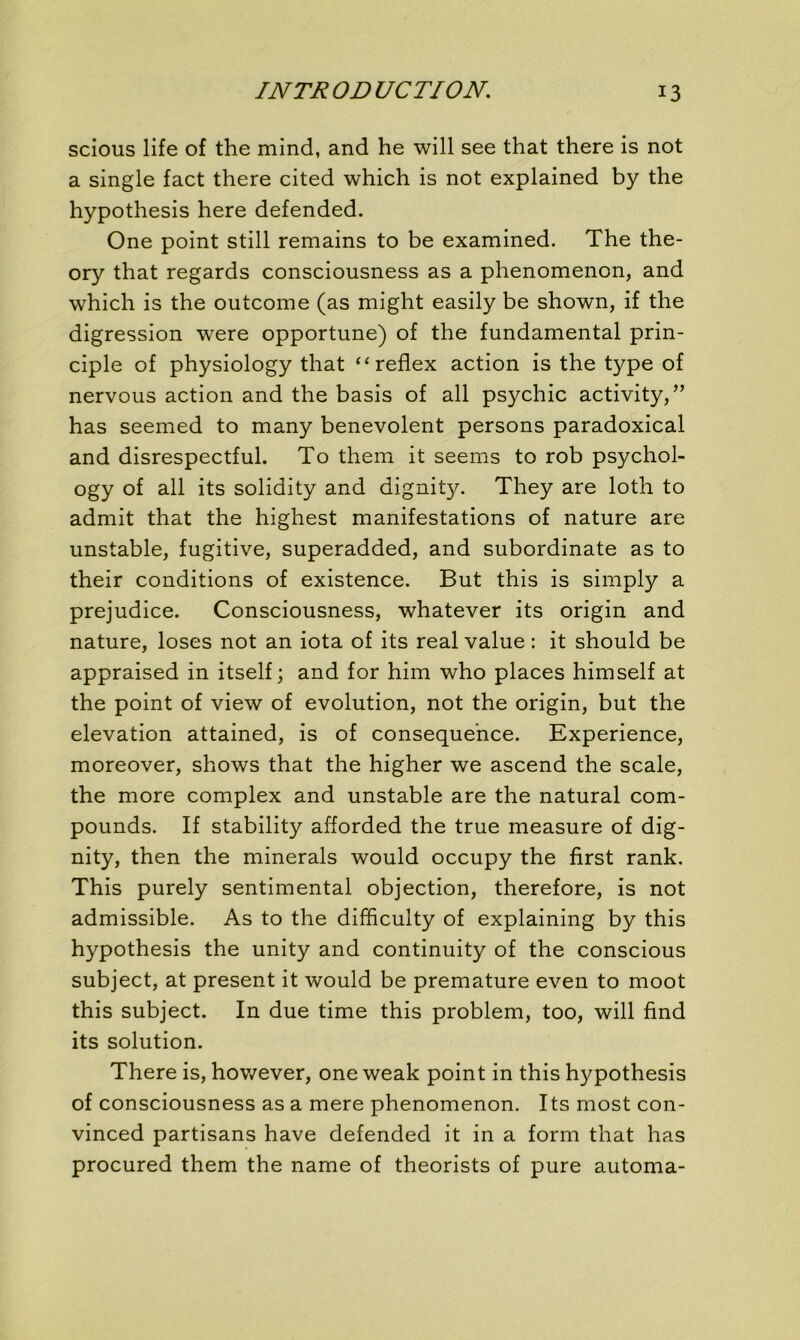 scious life of the mind, and he will see that there is not a single fact there cited which is not explained by the hypothesis here defended. One point still remains to be examined. The the- ory that regards consciousness as a phenomenon, and which is the outcome (as might easily be shown, if the digression were opportune) of the fundamental prin- ciple of physiology that “reflex action is the type of nervous action and the basis of ail psychic activity,” has seemed to many benevolent persons paradoxical and disrespectful. To them it seems to rob psychol- ogy of ail its solidity and dignity. They are loth to admit that the highest manifestations of nature are unstable, fugitive, superadded, and subordinate as to their conditions of existence. But this is simply a préjudice. Consciousness, whatever its origin and nature, loses not an iota of its real value : it should be appraised in itself; and for him who places himself at the point of view of évolution, not the origin, but the élévation attained, is of conséquence. Expérience, moreover, shows that the higher we ascend the scale, the more complex and unstable are the natural com- pounds. If stability afforded the true measure of dig- nity, then the minerais would occupy the first rank. This purely sentimental objection, therefore, is not admissible. As to the difficulty of explaining by this hypothesis the unity and continuity of the conscious subject, at présent it would be prématuré even to moot this subject. In due time this problem, too, will fmd its solution. There is, however, one weak point in this hypothesis of consciousness as a mere phenomenon. Its most con- vinced partisans hâve defended it in a form that has procured them the name of theorists of pure automa-