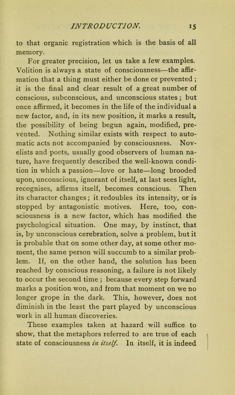 to that organic registration which is the basis of ail memory. For greater précision, let us take a few examples. Volition is always a State of consciousness—the affir- mation that a thing must either be done or prevented ; it is the final and clear resuit of a great number of conscious, subconscious, and unconscious States ; but once affirmed, it becomes in the life of the individual a new factor, and, in its new position, it marks a resuit, the possibility of being begun again, modified, pre- vented. Nothing similar exists with respect to auto- matic acts not accompanied by consciousness. Nov- elists and poets, usually good observers of human na- ture, hâve frequently described the well-known condi- tion in which a passion—love or hâte—long brooded upon, unconscious, ignorant of itself, at last sees light, recognises, affirms itself, becomes conscious. Then its character changes ; it redoubles its intensity, or is stopped by antagonistic motives. Here, too, con- sciousness is a new factor, which has modified the psychological situation. One may, by instinct, that is, by unconscious cerebration, solve a problem, but it is probable that on some other day, at some other mo- ment, the same person will succumb to a similar prob- lem. If, on the other hand, the solution has been reached by conscious reasoning, a failure is not likely to occur the second time ; because every step forward marks a position won, and from that moment on we no longer grope in the dark. This, however, does not diminish in the least the part played by unconscious work in ail human discoveries. These examples taken at hazard will suffice to show, that the metaphors referred to are true of each State of consciousness in itself. In itself, it is indeed