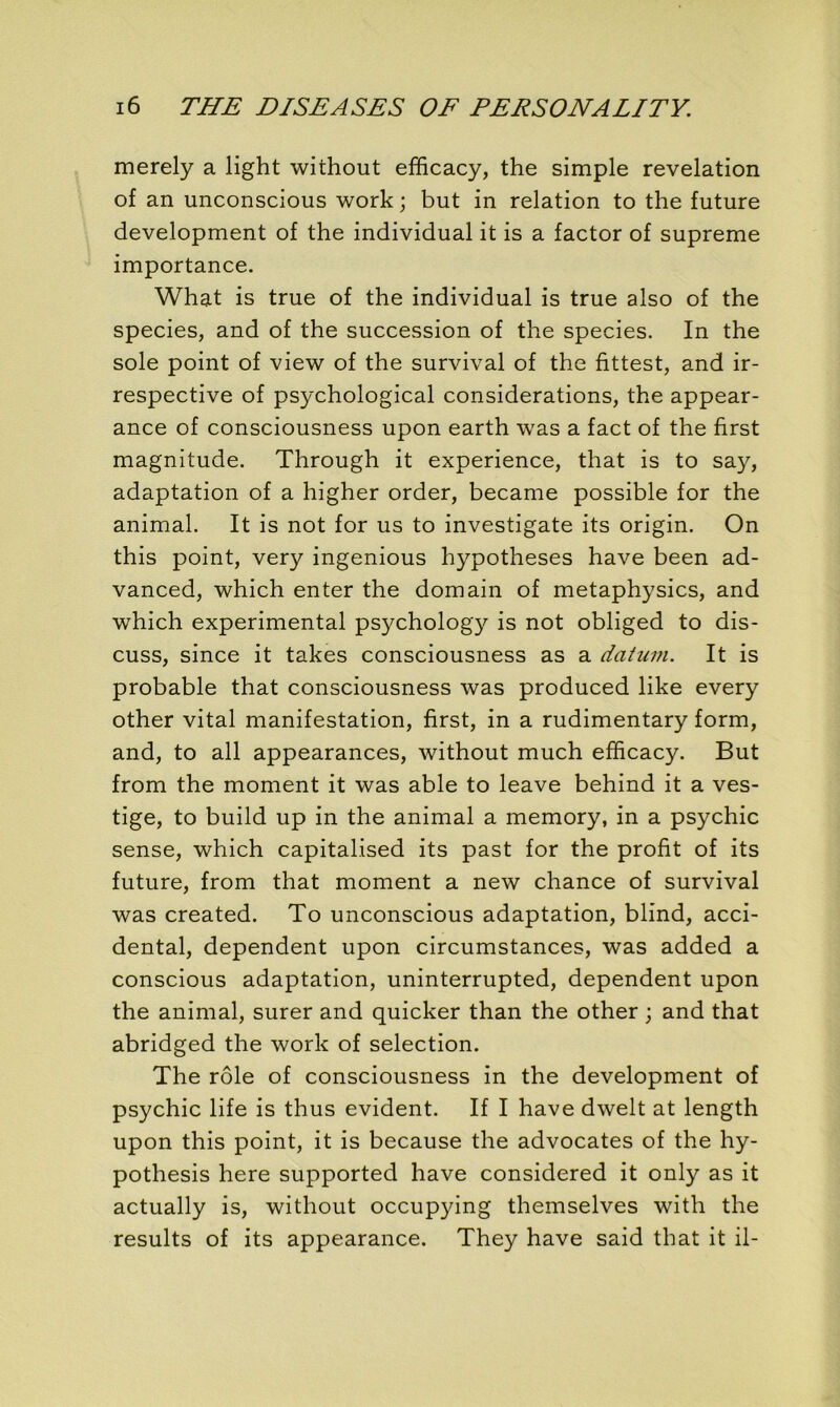 merely a light without efficacy, the simple révélation of an unconscious work; but in relation to the future development of the individual it is a factor of suprême importance. What is true of the individual is true also of the species, and of the succession of the species. In the sole point of view of the survival of the fittest, and ir- respective of psychological considérations, the appear- ance of consciousness upon earth was a fact of the first magnitude. Through it expérience, that is to say, adaptation of a higher order, became possible for the animal. It is not for us to investigate its origin. On this point, very ingenious hypothèses hâve been ad- vanced, which enter the domain of metaphysics, and which experimental psychology is not obliged to dis- cuss, since it takes consciousness as a datum. It is probable that consciousness was produced like every other vital manifestation, first, in a rudimentary form, and, to ail appearances, without much efficacy. But from the moment it was able to leave behind it a ves- tige, to build up in the animal a memory, in a psychic sense, which capitalised its past for the profit of its future, from that moment a new chance of survival was created. To unconscious adaptation, blind, acci- dentai, dépendent upon circumstances, was added a conscious adaptation, uninterrupted, dépendent upon the animal, surer and quicker than the other ; and that abridged the work of sélection. The rôle of consciousness in the development of psychic life is thus évident. If I hâve dwelt at length upon this point, it is because the advocates of the hy- pothesis here supported hâve considered it only as it actually is, without occupying themselves with the results of its appearance. They hâve said that it il-