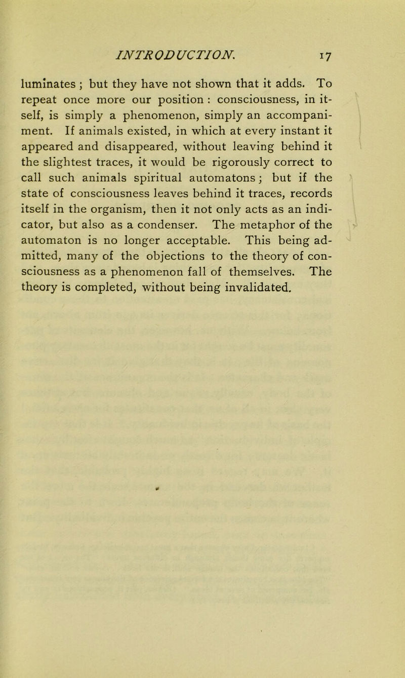 lumînates ; but they hâve not shown that it adds. To repeat once more our position : consciousness, in it- self, is simply a phenomenon, simply an accompani- ment. If animais existed, in which at every instant it appeared and disappeared, without leaving behind it the slightest traces, it would be rigorously correct to call such animais spiritual automatons ; but if the State of consciousness leaves behind it traces, records itself in the organism, then it not only acts as an indi- cator, but also as a condenser. The metaphor of the automaton is no longer acceptable. This being ad- mitted, many of the objections to the theory of con- sciousness as a phenomenon fall of themselves. The theory is completed, without being invalidated.