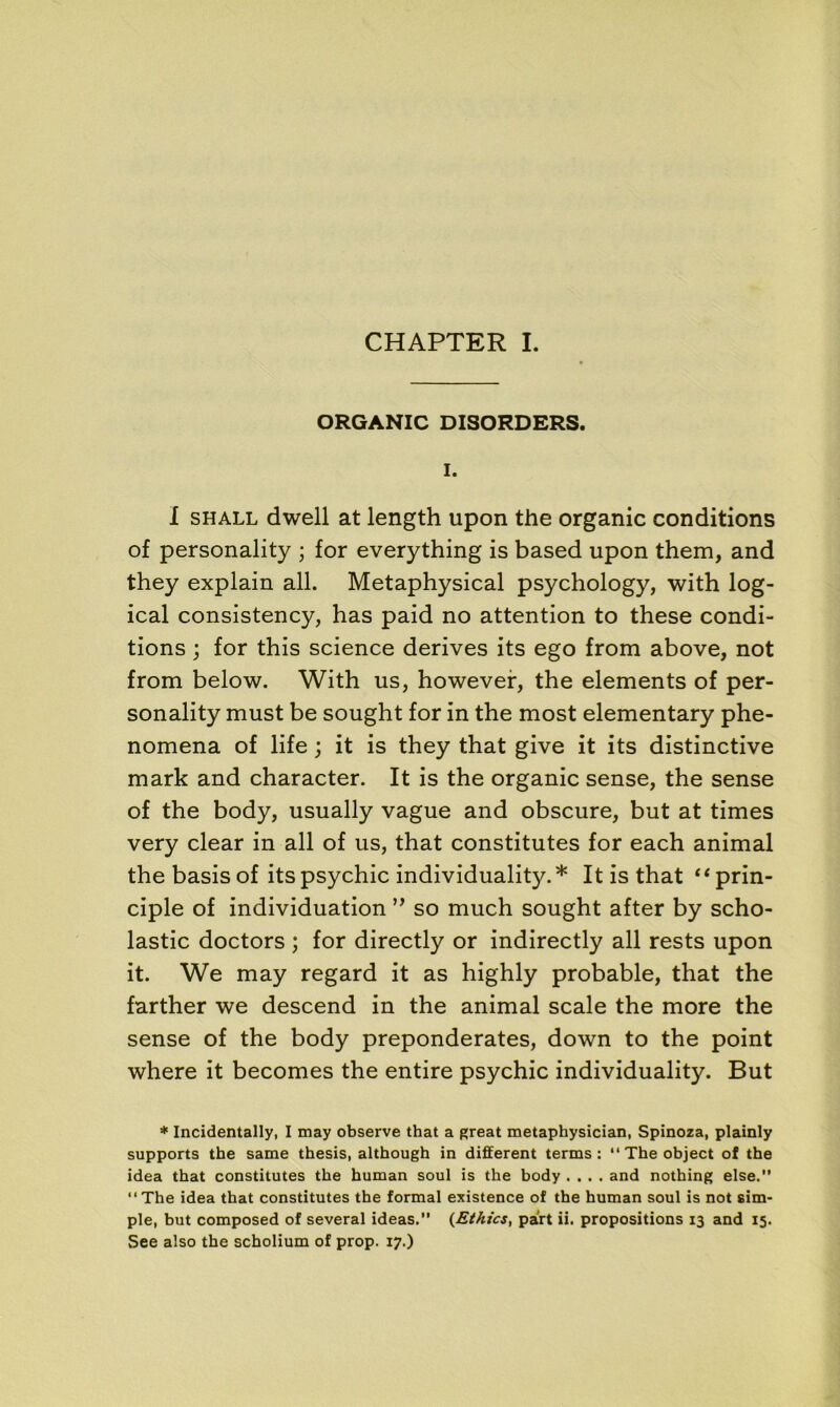 ORGANIC DISORDERS. I. I shall dwell at length upon the organic conditions of personality ; for everything is based upon them, and they explain ail. Metaphysical psychology, with log- ical consistency, has paid no attention to these condi- tions ; for this science dérivés its ego from above, not from below. With us, however, the éléments of per- sonality must be sought for in the most elementary phe- nomena of life ; it is they that give it its distinctive mark and character. It is the organic sense, the sense of the body, usually vague and obscure, but at times very clear in ail of us, that constitutes for each animal the basis of its psychic individuality.* It is that “ prin- cipe of individuation ” so much sought after by scho- lastic doctors ; for directly or indirectly ail rests upon it. We may regard it as highly probable, that the farther we descend in the animal scale the more the sense of the body preponderates, down to the point where it becomes the entire psychic individuality. But * Incidentally, I may observe that a great metaphysician, Spinoza, plainly supports the same thesis, although in different terms : Theobject of the idea that constitutes the human soûl is the body .... and nothing else.” “ The idea that constitutes the formai existence of the human soûl is not sim- ple, but composed of several ideas.” (Ethics, part ii. propositions 13 and 15. See also the scholium of prop. 17.)