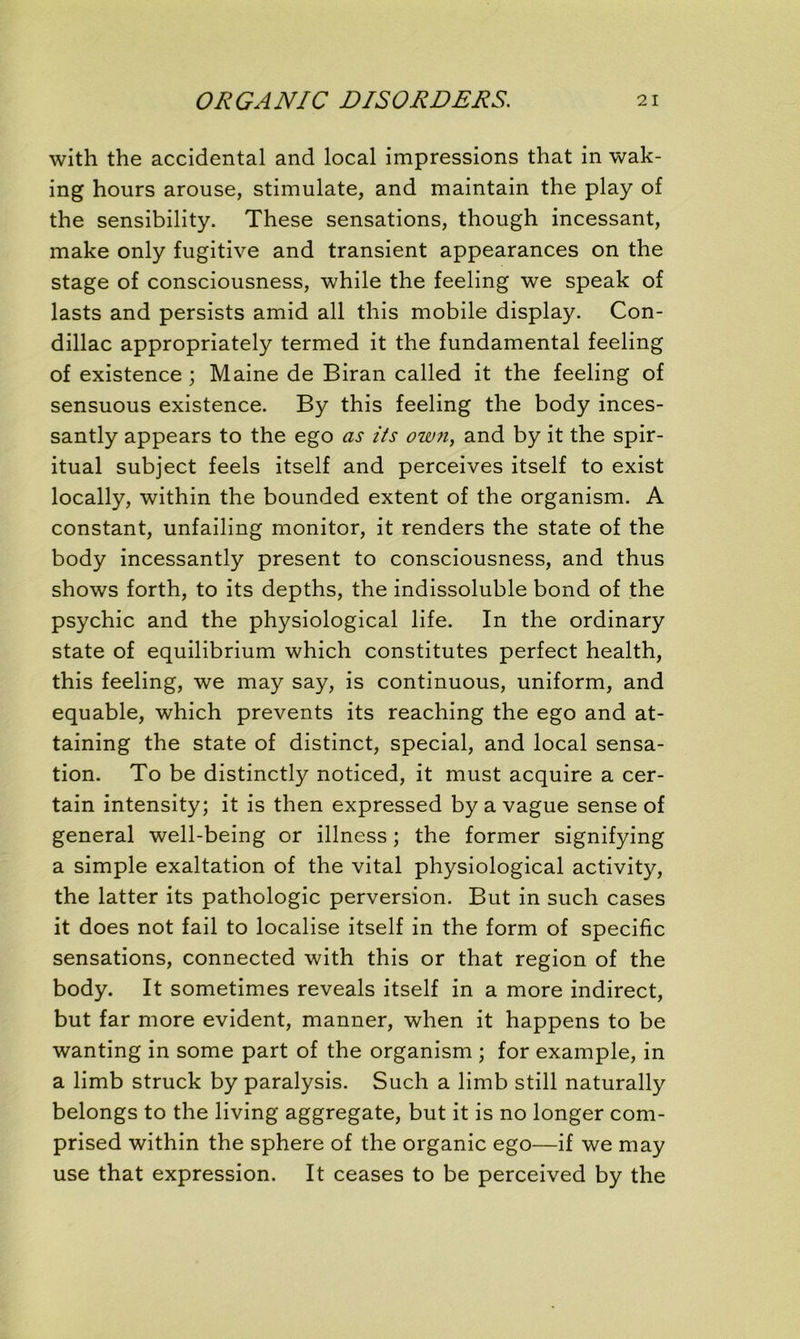 with the accidentai and local impressions that in wak- ing hours arouse, stimulate, and maintain the play of the sensibility. These sensations, though incessant, make only fugitive and transient appearances on the stage of consciousness, while the feeling we speak of lasts and persists amid ail this mobile display. Con- dillac appropriately termed it the fundamental feeling of existence; Maine de Biran called it the feeling of sensuous existence. By this feeling the body inces- santly appears to the ego as iis own, and by it the spir- itual subject feels itself and perceives itself to exist locally, within the bounded extent of the organism. A constant, unfailing monitor, it renders the state of the body incessantly présent to consciousness, and thus shows forth, to its depths, the indissoluble bond of the psychic and the physiological life. In the ordinary state of equilibrium which constitutes perfect health, this feeling, we may say, is continuous, uniform, and equable, which prevents its reaching the ego and at- taining the state of distinct, spécial, and local sensa- tion. To be distinctly noticed, it must acquire a cer- tain intensity; it is then expressed by a vague sense of general well-being or illness ; the former signifying a simple exaltation of the vital physiological activity, the latter its pathologie perversion. But in such cases it does not fail to localise itself in the form of spécifie sensations, connected with this or that région of the body. It sometimes reveals itself in a more indirect, but far more évident, manner, when it happens to be wanting in some part of the organism ; for example, in a limb struck by paralysis. Such a limb still naturally belongs to the living aggregate, but it is no longer com- prised within the sphere of the organic ego—if we may use that expression. It ceases to be perceived by the