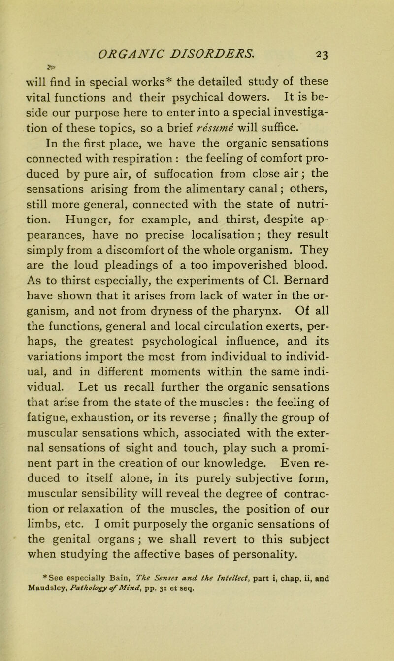 will find in spécial works* the detailed study of these vital functions and their psychical dowers. It is be- side our purpose here to enter into a spécial investiga- tion of these topics, so a brief résumé will suffice. In the first place, we hâve the organic sensations connected with respiration : the feeling of comfort pro- duced by pure air, of suffocation from close air ; the sensations arising from the alimentary canal ; others, still more general, connected with the State of nutri- tion. Hunger, for example, and thirst, despite ap- pearances, hâve no précisé localisation ; they resuit simply from a discomfort of the whole organism. They are the loud pleadings of a too impoverished blood. As to thirst especially, the experiments of Cl. Bernard hâve shown that it arises from lack of water in the or- ganism, and not from dryness of the pharynx. Of ail the functions, general and local circulation exerts, per- haps, the greatest psychological influence, and its variations import the most from individual to individ- ual, and in different moments within the same indi- vidual. Let us recall further the organic sensations that arise from the State of the muscles : the feeling of fatigue, exhaustion, or its reverse ; finally the group of muscular sensations which, associated with the exter- nal sensations of sight and touch, play such a promi- nent part in the création of our knowledge. Even re- duced to itself alone, in its purely subjective form, muscular sensibility will reveal the degree of contrac- tion or relaxation of the muscles, the position of our limbs, etc. I omit purposely the organic sensations of the génital organs ; we shall revert to this subject when studying the affective bases of personality. *See especially Bain, The Senses and the Intellect, part i, chap. ii, and Maudsley, Pathology of Mind, pp. 31 et seq.