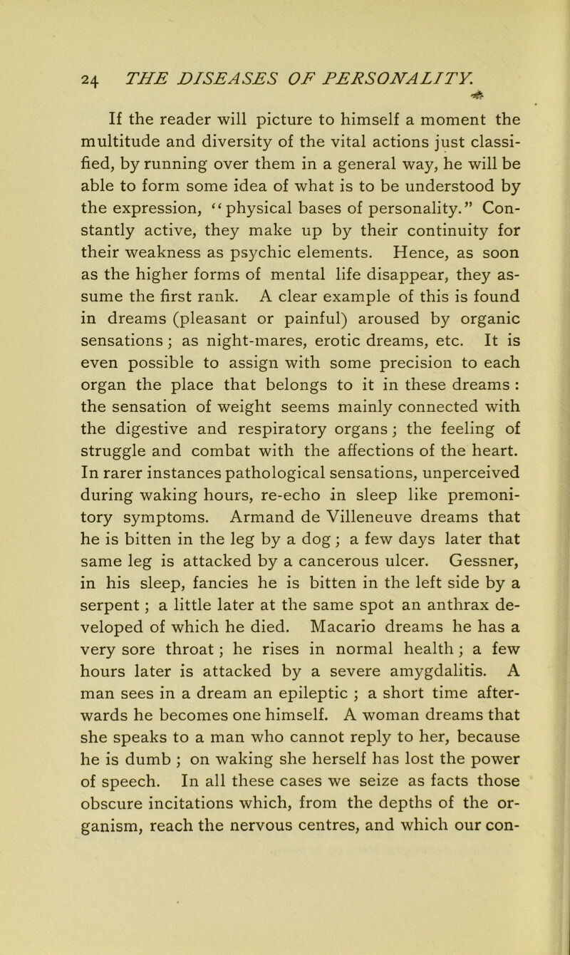 '&■ If the reader will picture to himself a moment the multitude and diversity of the vital actions just classi- fied, by running over them in a general way, he will be able to form some idea of what is to be understood by the expression, “ physical bases of personality. ” Con- stantly active, they make up by their continuity for their weakness as psychic éléments. Hence, as soon as the higher forms of mental life disappear, they as- sume the flrst rank. A clear example of this is found in dreams (pleasant or painful) aroused by organic sensations ; as night-mares, erotic dreams, etc. It is even possible to assign with some précision to each organ the place that belongs to it in these dreams : the sensation of weight seems mainly connected with the digestive and respiratory organs ; the feeling of struggle and combat with the affections of the heart. In rarer instances pathological sensations, unperceived during waking hours, re-echo in sleep like premoni- tory symptoms. Armand de Villeneuve dreams that he is bitten in the leg by a dog ; a few days later that same leg is attacked by a cancerous ulcer. Gessner, in his sleep, fancies he is bitten in the left side by a serpent ; a little later at the same spot an anthrax de- veloped of which he died. Macario dreams he has a very sore throat ; he rises in normal health ; a few hours later is attacked by a severe amygdalitis. A man sees in a dream an epileptic ; a short time after- wards he becomes one himself. A woman dreams that she speaks to a man who cannot reply to her, because he is dumb ; on waking she herself has lost the power of speech. In ail these cases we seize as facts those obscure incitations which, from the depths of the or- ganism, reach the nervous centres, and which our con-