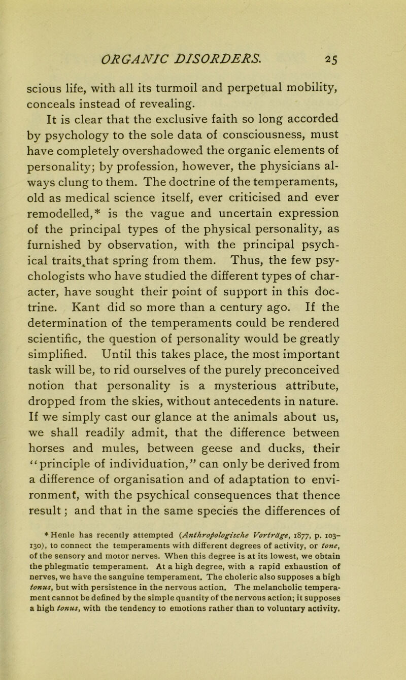scious life, with ail its turmoil and perpétuai mobility, conceals instead of revealing. It is clear that the exclusive faith so long accorded by psychology to the sole data of consciousness, must hâve completely overshadowed the organic éléments of personality; by profession, however, the physicians al- ways clung to them. The doctrine of the tempéraments, old as medical science itself, ever criticised and ever remodelled,* is the vague and uncertain expression of the principal types of the physical personality, as furnished by observation, with the principal psych- ical traitsAthat spring from them. Thus, the few psy- chologists who hâve studied the different types of char- acter, hâve sought their point of support in this doc- trine. Kant did so more than a century ago. If the détermination of the tempéraments could be rendered scientific, the question of personality would be greatly simplified. Until this takes place, the most important task will be, to rid ourselves of the purely preconceived notion that personality is a mysterious attribute, dropped from the skies, without antécédents in nature. If we simply cast our glance at the animais about us, we shall readily admit, that the différence between horses and mules, between geese and ducks, their “principle of individuation,” can only be derived from a différence of organisation and of adaptation to envi- ronment, with the psychical conséquences that thence resuit ; and that in the same species the différences of * Henle has recently attempted {Anthropologische Vortrcige, 1877, p. 103- 130), to connect the tempéraments with different degrees of activity, or tone, of the sensory and motor nerves. When this degree is at its lowest, we obtain the phlegmatic tempérament. At a high degree, with a rapid exhaustion of nerves, we hâve the sanguine tempérament. The choleric also supposes a high tonus, but with persistence in the nervous action. The melancholic tempéra- ment cannot be defined by the simple quantity of the nervous action; it supposes a high tonus, with the tendency to émotions rather than to voluntary activity.