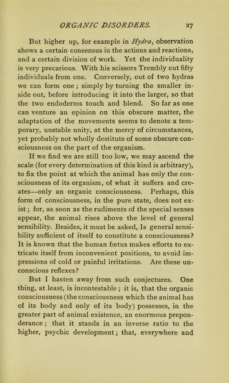 But higher up, for example in Hydra, observation shows a certain consensus in the actions and reactions, and a certain division of work. Yet the individuality is very precarious. With his scissors Trembly eut fifty individuals from one. Conversely, out of two hydras we can form one ; simply by turning the smaller in- side out, before introducing it into the larger, so that the two endoderms touch and blend. So far as one can venture an opinion on this obscure matter, the adaptation of the movements seems to dénoté a tem- porary, unstable unity, at the mercy of circumstances, yet probably not wholly destitute of some obscure con- sciousness on the part of the organism. If we find we are still too low, we may ascend the scale (for every détermination of this kind is arbitrary), to fix the point at which the animal has only the con- sciousness of its organism, of what it suffers and cré- âtes—only an organic consciousness. Perhaps, this form of consciousness, in the pure State, does not ex- ist ; for, as soon as the rudiments of the spécial senses appear, the animal rises above the level of general sensibility. Besides, it must be asked, Is general sensi- bility sufficient of itself to constitute a consciousness? It is known that the human fœtus makes efforts to ex- tricate itself from inconvénient positions, to avoid im- pressions of cold or painful irritations. Are these un- conscious reflexes? But I hasten away from such conjectures. One thing, at least, is incontestable ; it is, that the organic consciousness (the consciousness which the animal has of its body and only of its body) possesses, in the greater part of animal existence, an enormous prépon- dérance ; that it stands in an inverse ratio to the higher, psychic development ; that, everywhere and
