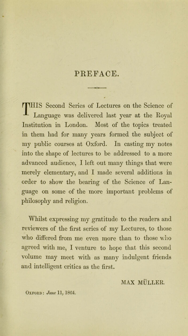 PREFACE. ►<>♦- rFHIS Second Series of Lectures on the Science of Language was delivered last year at the Eoyal Institution in London. Most of the topics treated in them had for many years formed the subject of my public courses at Oxford. In casting my notes into the shape of lectures to be addressed to a more advanced audience, I left out many things that were merely elementary, and I made several additions in order to show the bearing of the Science of Lan- guage on some of the more important problems of philosophy and religion. Whilst expressing my gratitude to the readers and reviewers of the first series of my Lectures, to those who differed from me even more than to those who agreed with me, I venture to hope that this second volume may meet with as many indulgent friends and intelligent critics as the first. MAX MULLEK. Oxford: June 11, 18G4.