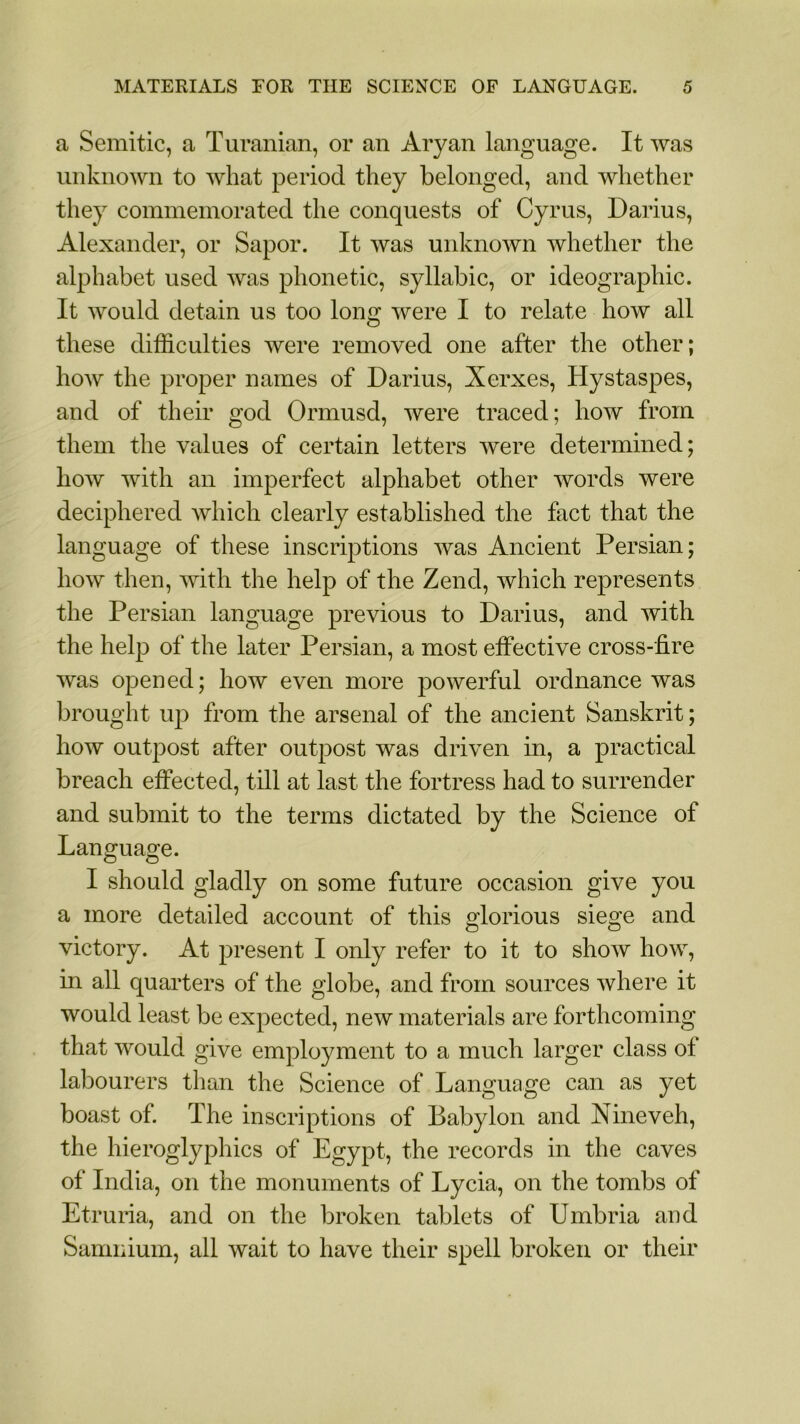 a Semitic, a Turanian, or an Aryan language. It was unknown to what period they belonged, and whether they commemorated the conquests of Cyrus, Darius, Alexander, or Sapor. It was unknown whether the alphabet used was phonetic, syllabic, or ideographic. It would detain us too long were I to relate how all these difficulties were removed one after the other; how the proper names of Darius, Xerxes, Hystaspes, and of their god Ormusd, were traced; how from them the values of certain letters were determined; how with an imperfect alphabet other words were deciphered which clearly established the fact that the language of these inscriptions was Ancient Persian; how then, with the help of the Zend, which represents the Persian language previous to Darius, and with the help of the later Persian, a most effective cross-fire was opened; how even more powerful ordnance was brought up from the arsenal of the ancient Sanskrit; how outpost after outpost was driven in, a practical breach effected, till at last the fortress had to surrender and submit to the terms dictated by the Science of Language. I should gladly on some future occasion give you a more detailed account of this glorious siege and victory. At present I only refer to it to show how, in all quarters of the globe, and from sources where it would least be expected, new materials are forthcoming that would give employment to a much larger class ol labourers than the Science of Language can as yet boast of. The inscriptions of Babylon and Nineveh, the hieroglyphics of Egypt, the records in the caves of India, on the monuments of Lycia, on the tombs of Etruria, and on the broken tablets of Umbria and Samnium, ail wait to have their spell broken or their