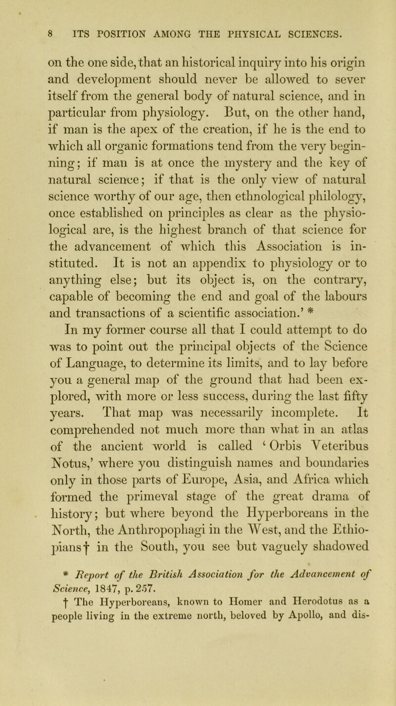 on the one side, that an historical inquiry into his origin and development should never be allowed to sever itself from the general body of natural science, and in particular from physiology. But, on the other hand, if man is the apex of the creation, if he is the end to which all organic formations tend from the very begin- ning; if man is at once the mystery and the key of natural science; if that is the only view of natural science worthy of our age, then ethnological philology, once established on principles as clear as the physio- logical are, is the highest branch of that science for the advancement of which this Association is in- stituted. It is not an appendix to physiology or to anything else; but its object is, on the contrary, capable of becoming the end and goal of the labours and transactions of a scientific association.’ * In my former course all that I could attempt to do was to point out the principal objects of the Science of Language, to determine its limits, and to lay before you a general map of the ground that had been ex- plored, with more or less success, during the last fifty years. That map was necessarily incomplete. It comprehended not much more than what in an atlas of the ancient world is called 4 Orbis Veteribus Notus,’ where you distinguish names and boundaries only in those parts of Europe, Asia, and Africa which formed the primeval stage of the great drama of history; but where beyond the Hyperboreans in the North, the Anthropophagi in the West, and the Ethio- pians f in the South, you see but vaguely shadowed * Report of the British Association for the Advancement of Science, 1847, p.2.57. 1 The Hyperboreans, known to Homer and Herodotus as a people living in the extreme north, beloved by Apollo, and dis-