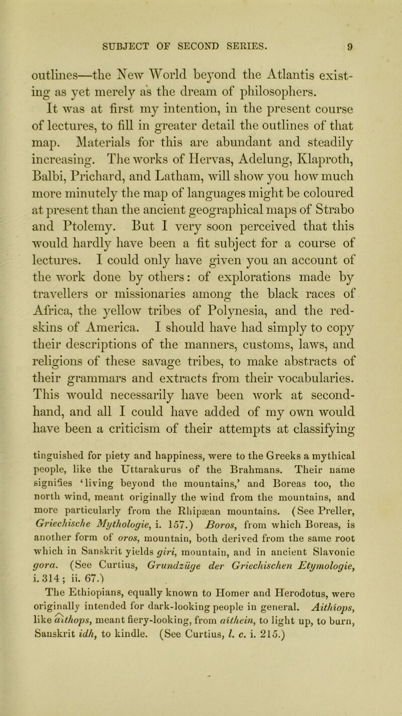 outlines—the New World beyond the Atlantis exist- ing as yet merely as the dream of philosophers. It was at first my intention, in the present course of lectures, to fill in greater detail the outlines of that map. Materials for this are abundant and steadily increasing. The works of Hervas, Adelung, Klaproth, Balbi, Prichard, and Latham, will show you how much more minutely the map of languages might be coloured at present than the ancient geographical maps of Strabo and Ptolemy. But I very soon perceived that this would hardly have been a fit subject for a course of lectures. I could only have given you an account of the work done by others: of explorations made by travellers or missionaries among the black races of Africa, the yellow tribes of Polynesia, and the red- skins of America. I should have had simply to copy their descriptions of the manners, customs, laws, and religions of these savage tribes, to make abstracts of their grammars and extracts from their vocabularies. This would necessarily have been work at second- hand, and all I could have added of my own would have been a criticism of their attempts at classifying tinguished for piety and happiness, were to the Greeks a mythical people, like the Uttarakurus of the Brahmans. Their name signifies ‘living beyond the mountains/ and Boreas too, the north wind, meant originally the wind from the mountains, and more particularly from the Rhipaean mountains. (SeePreller, Griechische Mythologies i. 157.) J3oros, from which Boreas, is another form of oros, mountain, both derived from the same root which in Sanskrit yields giri, mountain, and in ancient Slavonic gora. (See Curtius, Grundzuge der Griechischen Etymologies i. 314 ; ii. 67.) The Ethiopians, equally known to Homer and Herodotus, were originally intended for dark-looking people in general. Aithiops, like aithopSf meant fiery-looking, from aithein, to light up, to burn, Sanskrit idh, to kindle. (See Curtius, l. c. i. 215.)