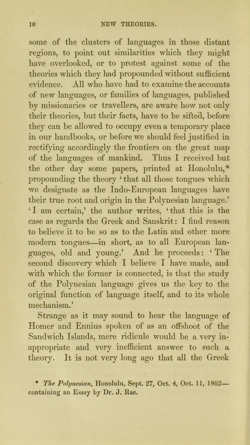 some of the clusters of languages in those distant regions, to point out similarities which they might have overlooked, or to protest against some of the theories which they had propounded without sufficient evidence. All who have had to examine the accounts of new languages, or families of languages, published by missionaries or travellers, are aware how not only their theories, but their facts, have to be sifted, before they can be allowed to occupy even a temporary place in our handbooks, or before we should feel justified in rectifying accordingly the frontiers on the great map of the languages of mankind. Thus I received but the other day some papers, printed at Honolulu,* propounding the theory 4 that all those tongues which we designate as the Indo-European languages have their true root and origin in the Polynesian language.’ 41 am certain,’ the author writes, 4 that this is the case as regards the Greek and Sanskrit: I find reason to believe it to be so as to the Latin and other more modern tongues—in short, as to all European lan- guages, old and young.’ And he proceeds: 4 The second discovery which I believe I have made, and with which the former is connected, is that the study of the Polynesian language gives us the key to the original function of language itself, and to its whole mechanism.’ Strange as it may sound to hear the language of Homer and Ennius spoken of as an offshoot of the Sandwich Islands, mere ridicule would be a very in- appropriate and very inefficient answer to such a theory. It is not very long ago that all the Greek * The Polynesian, Honolulu, Sept. 27, Oct. 4, Oct. 11, 1862— containing an Essay by Dr. J. Rae.