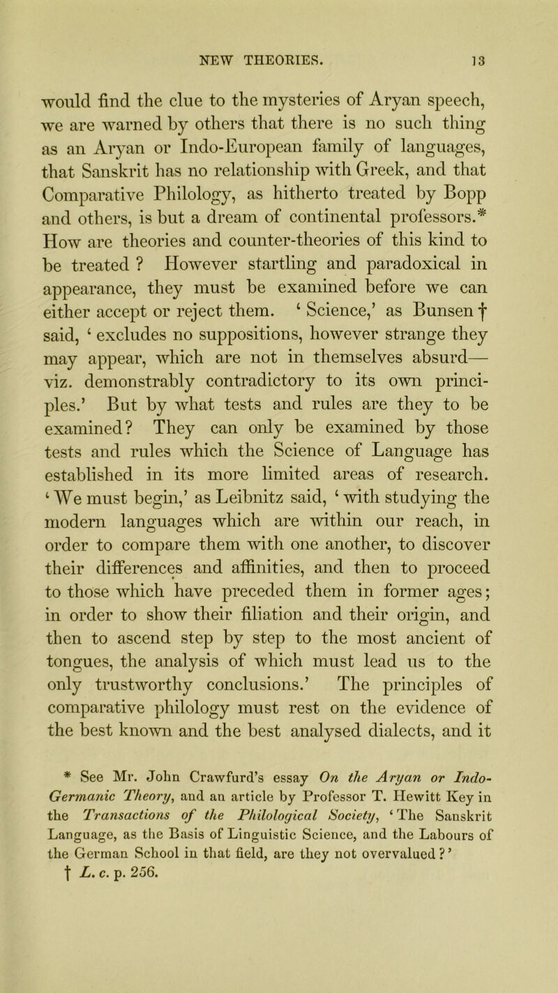 would find the clue to the mysteries of Aryan speech, we are warned by others that there is no such thing as an Aryan or Indo-European family of languages, that Sanskrit has no relationship with Greek, and that Comparative Philology, as hitherto treated by Bopp and others, is but a dream of continental professors.* How are theories and counter-theories of this kind to be treated ? However startling and paradoxical in appearance, they must be examined before we can either accept or reject them. 4 Science/ as Bunsen f said, 4 excludes no suppositions, however strange they may appear, which are not in themselves absurd— viz. demonstrably contradictory to its own princi- ples.’ But by what tests and rules are they to be examined? They can only be examined by those tests and rules which the Science of Language has established in its more limited areas of research. 4 We must begin,’ as Leibnitz said, 4 with studying the modern languages which are within our reach, in order to compare them with one another, to discover their differences and affinities, and then to proceed to those which have preceded them in former ages; in order to show their filiation and their origin, and then to ascend step by step to the most ancient of tongues, the analysis of which must lead us to the only trustworthy conclusions.’ The principles of comparative philology must rest on the evidence of the best known and the best analysed dialects, and it * See Mr. John Crawfurd’s essay On the Aryan or Indo- Germanic Theory, and an article by Professor T. Hewitt Key in the Transactions of the Philological Society, ‘ The Sanskrit Language, as the Basis of Linguistic Science, and the Labours of the German School in that field, are they not overvalued ? ’ f L. c. p. 256.