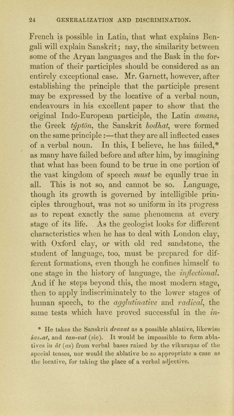 French is possible in Latin, that what explains Ben- gali will explain Sanskrit; nay, the similarity between some of the Aryan languages and the Bask in the for- mation of their participles should be considered as an entirely exceptional case. Mr. Garnett, however, after establishing the principle that the participle present may be expressed by the locative of a verbal noun, endeavours in his excellent paper to show that the original Indo-European participle, the Latin amans, the Greek typtoiz, the Sanskrit bodhat, were formed on the same principle :—that they are all inflected cases of a verbal noun. In this, I believe, he has failed,* as many have failed before and after him, by imagining that what has been found to be true in one portion of the vast kingdom of speech must be equally true in all. This is not so, and cannot be so. Language, though its growth is governed by intelligible prin- ciples throughout, was not so uniform in its progress as to repeat exactly the same phenomena at every sta^e of its life. As the fmolomst looks for different characteristics when he has to deal with London clay, with Oxford clay, or with old red sandstone, the student of language, too, must be prepared for dif- ferent formations, even though he confines himself to one stage in the history of language, the inflectional. And if he steps beyond this, the most modern stage, then to apply indiscriminately to the lower stages of human speech, to the agglutinative and radical, the same tests which have proved successful in the in- * He takes the Sanskrit dravat as a possible ablative, likewise sas-at, and ta?i~vat (sic). It would be impossible to form abla- tives in at (as) from verbal bases raised by the vikaranas of the special tenses, nor would the ablative be so appropriate a case as the locative, for taking the place of a verbal adjective.