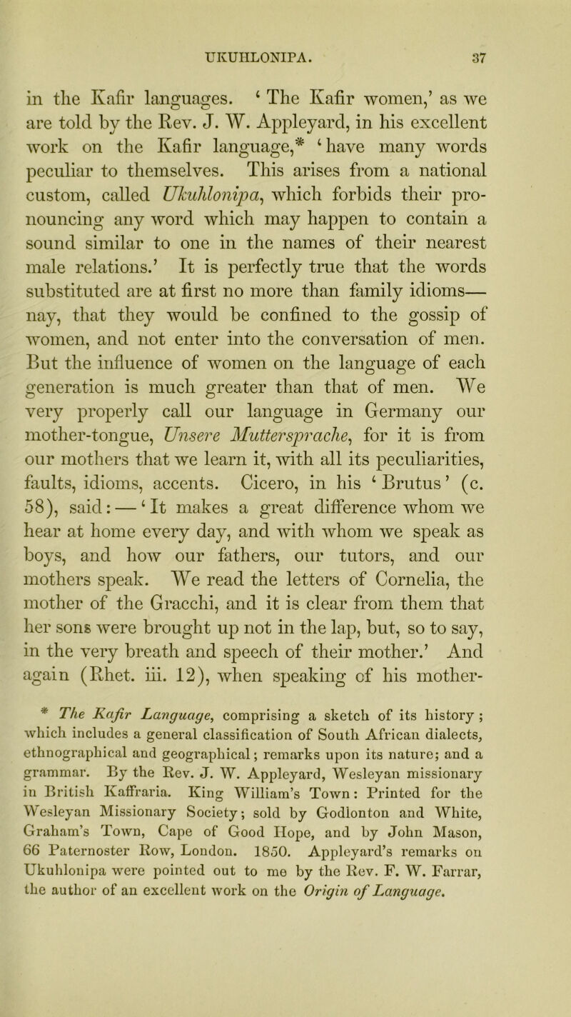 in the Kafir languages. 4 The Kafir women,’ as we are told by the Rev. J. AY. Appleyard, in his excellent work on the Kafir language,* 4 have many words peculiar to themselves. This arises from a national custom, called Ukulilonipa, which forbids their pro- nouncing any word which may happen to contain a sound similar to one in the names of their nearest male relations.’ It is perfectly true that the words substituted are at first no more than family idioms— nay, that they would be confined to the gossip of women, and not enter into the conversation of men. But the influence of women on the language of each generation is much greater than that of men. AYe very properly call our language in Germany our mother-tongue, Unsere Muttersprache, for it is from our mothers that we learn it, with all its peculiarities, faults, idioms, accents. Cicero, in his 4 Brutus’ (c. 58), said: —4 It makes a great difference whom we hear at home every day, and with whom we speak as boys, and how our fathers, our tutors, and our mothers speak. AYe read the letters of Cornelia, the mother of the Gracchi, and it is clear from them that her sons were brought up not in the lap, but, so to say, in the very breath and speech of their mother.’ And again (Rhet. iii. 12), when speaking of his mother- * The Kafir Language, comprising a sketch of its history ; which includes a general classification of South African dialects, ethnographical and geographical; remarks upon its nature; and a grammar. By the Rev. J. W. Appleyard, Wesleyan missionary in British Kaffraria. King William’s Town: Printed for the Wesleyan Missionary Society; sold by Godlonton and White, Graham’s Town, Cape of Good Hope, and by John Mason, 66 Paternoster Row, London. 1850. Appleyard’s remarks on Ukulilonipa were pointed out to me by the Rev. F. W. Farrar, the author of an excellent work on the Origin of Language.