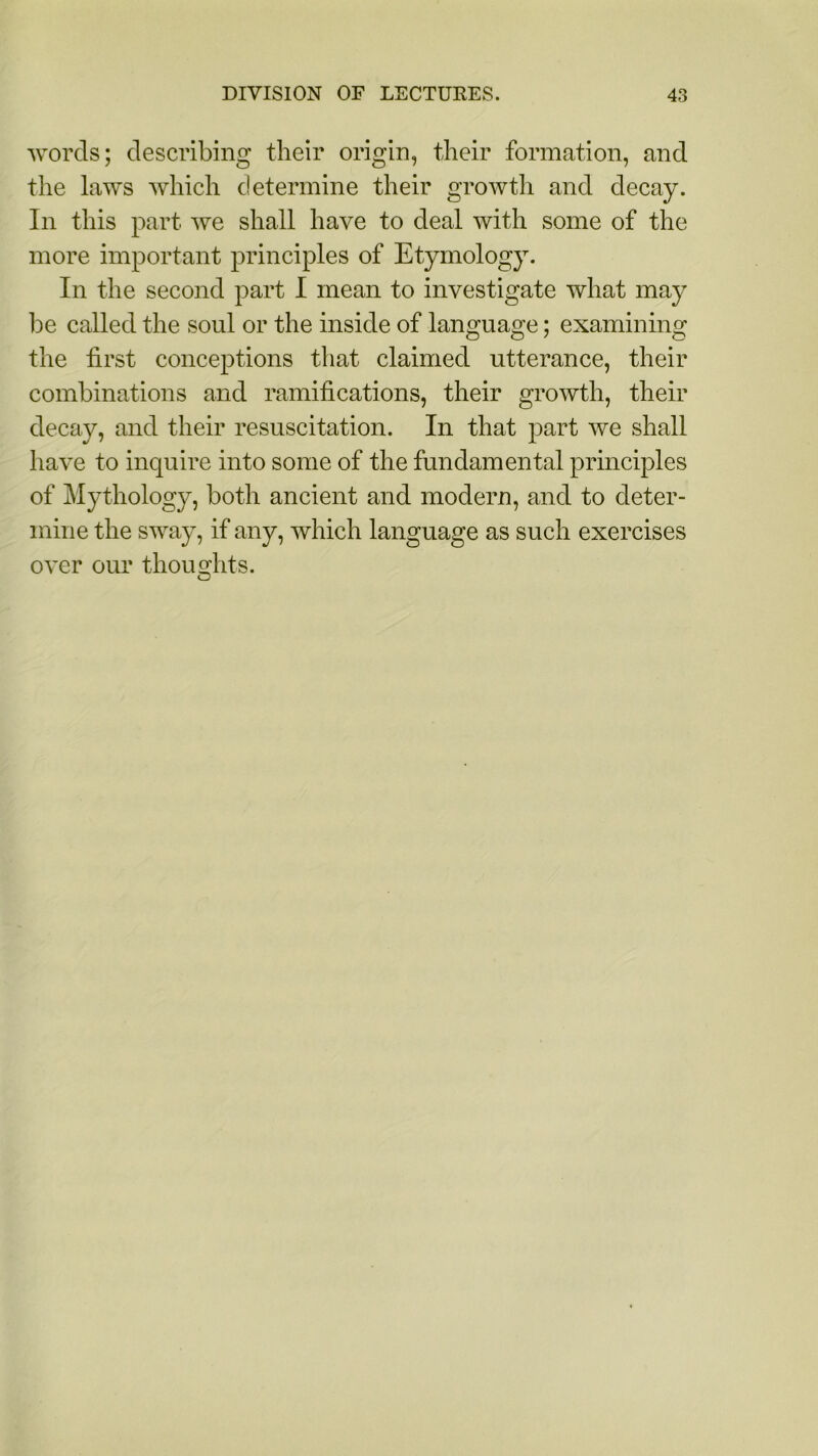 words; describing their origin, their formation, and the laws which determine their growth and decay. In this part we shall have to deal with some of the more important principles of Etymology. In the second part I mean to investigate what may be called the soul or the inside of language; examining the first conceptions that claimed utterance, their combinations and ramifications, their growth, their decay, and their resuscitation. In that part we shall have to inquire into some of the fundamental principles of Mythology, both ancient and modern, and to deter- mine the sway, if any, which language as such exercises over our thoughts.