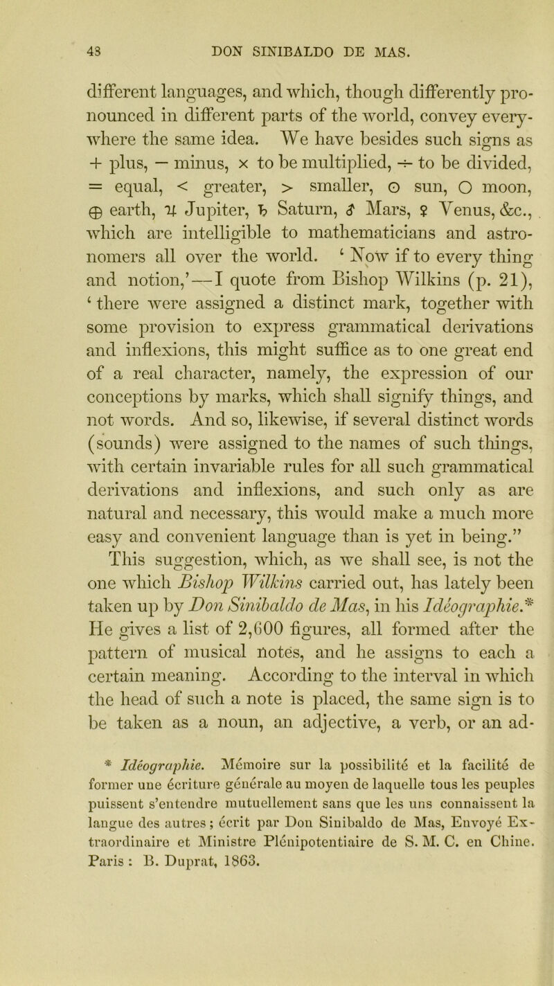 different languages, and which, though differently pro- nounced in different parts of the world, convey every- where the same idea. We have besides such signs as 4- plus, — minus, x to be multiplied, h- to be divided, = equal, < greater, > smaller, o sun, O moon, 0 earth, 4 Jupiter, b Saturn, $ Mars, ? Venus, &c., which are intelligible to mathematicians and astro- nomers all over the world. L Xow if to every thing and notion/—I quote from Bishop Wilkins (p. 21), ‘ there were assigned a distinct mark, together with some provision to express grammatical derivations and inflexions, this might suffice as to one great end of a real character, namely, the expression of our conceptions by marks, which shall signify things, and not words. And so, likewise, if several distinct words (sounds) were assigned to the names of such tilings, with certain invariable rules for all such grammatical derivations and inflexions, and such only as are natural and necessary, this would make a much more easy and convenient language than is yet in being.'” This suggestion, which, as we shall see, is not the one which Bishop Wilkins carried out, has lately been taken up by Don Sinibaldo cle Mas, in his Ideographic * He gives a list of 2,COO figures, all formed after the pattern of musical notes, and he assigns to each a certain meaning. According to the interval in which the head of such a note is placed, the same sign is to be taken as a noun, an adjective, a verb, or an ad- * Ideographic. Memoire sur la possibility et la facilite de former une ecriture generale au moyen de laquelle tous les peuples puissent s’entendre mutuellement sans que les uns connaissent la langue des autres; ecrit par Don Sinibaldo de Mas, Envoye Ex- traordinaire et Ministre Plenipotentiaire de S. M. C. en Chine. Paris : B. Duprat, 1863.