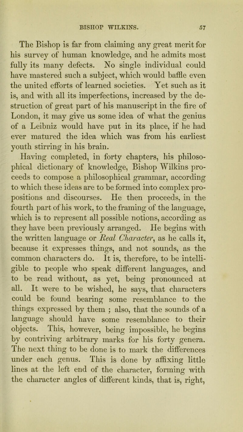 The Bishop is far from claiming any great merit for his survey of human knowledge, and he admits most fully its many defects. No single individual could have mastered such a subject, which would baffle even the united efforts of learned societies. Yet such as it is, and with all its imperfections, increased by the de- struction of great part of his manuscript in the fire of London, it may give us some idea of what the genius of a Leibniz would have put in its place, if he had ever matured the idea which was from his earliest youth stirring in his brain. Having completed, in forty chapters, his philoso- phical dictionary of knowledge, Bishop Wilkins pro- ceeds to compose a philosophical grammar, according to which these ideas are to be formed into complex pro- positions and discourses. He then proceeds, in the fourth part of his work, to the framing of the language, which is to represent all possible notions, according as they have been previously arranged. He begins with the written language or Real Character, as he calls it, because it expresses things, and not sounds, as the common characters do. It is, therefore, to be intelli- gible to people who speak different languages, and to be read without, as yet, being pronounced at all. It were to be wished, he says,, that characters could be found bearing some resemblance to the things expressed by them ; also, that the sounds of a language should have some resemblance to their objects. This, however, being impossible, he begins by contriving arbitrary marks for his forty genera. The next thing to be done is to mark the differences under each genus. This is done by affixing little lines at the left end of the character, forming with the character angles of different kinds, that is, right,