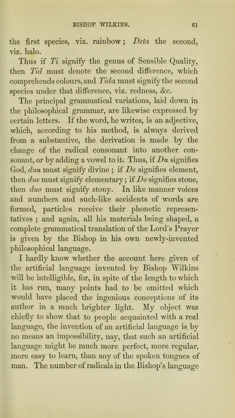 the first species, viz. rainbow; Deta the second, viz. halo. Thus if Ti signify the genus of Sensible Quality, then Tid must denote the second difference, which comprehends colours, and Tida must signify the second species under that difference, viz. redness, &c. The principal grammatical variations, laid down in the philosophical grammar, are likewise expressed by certain letters. If the word, he writes, is an adjective, which, according to his method, is always derived from a substantive, the derivation is made by the change of the radical consonant into another con- sonant, or by adding a vowel to it.- Thus, if Da signifies God, dua must signify divine ; if De signifies element, then due must signify elementary; if Do signifies stone, then duo must signify stony. In like manner voices and numbers and such-like accidents of words are formed, particles receive their phonetic represen- tatives ; and again, all his materials being shaped, a complete grammatical translation of the Lord's Prayer is given by the Bishop in his own newly-invented philosophical language. I hardly know whether the account here given of the artificial language invented by Bishop Wilkins will be intelligible, for, in spite of the length to which it has run, many points had to be omitted which would have placed the ingenious conceptions of its author in a much brighter light. My object was chiefly to show that to people acquainted with a real language, the invention of an artificial language is by no means an impossibility, nay, that such an artificial language might be much more perfect, more regular, more easy to learn, than any of the spoken tongues of man. The number of radicals in the Bishop’s language