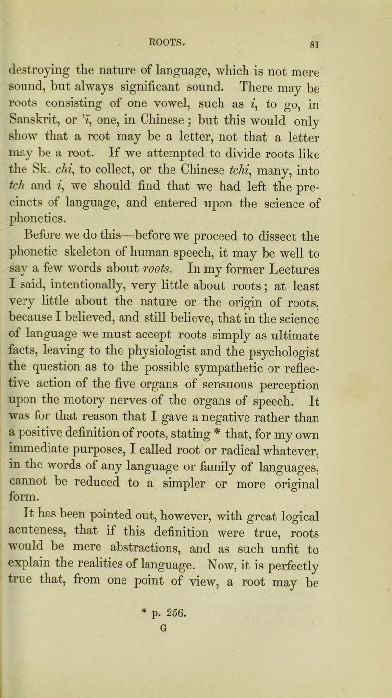 destroying the nature of language, which is not mere sound, but always significant sound. There may be roots consisting of one vowel, such as i, to go, in Sanskrit, or one, in Chinese; but this would only show that a root may be a letter, not that a letter may be a root. If we attempted to divide roots like the Sk. chi, to collect, or the Chinese tchi, many, into tcli and «, we should find that we had left the pre- cincts of language, and entered upon the science of phonetics. Before we do this—before we proceed to dissect the phonetic skeleton of human speech, it may be well to say a few words about roots. In my former Lectures I said, intentionally, very little about roots; at least very little about the nature or the origin of roots, because I believed, and still believe, that in the science of language we must accept roots simply as ultimate facts, leaving to the physiologist and the psychologist the question as to the possible sympathetic or reflec- tive action of the five organs of sensuous perception upon the motory nerves of the organs of speech. It was for that reason that I gave a negative rather than a positive definition of roots, stating * that, for my own immediate purposes, I called root or radical whatever, in the words of any language or family of languages, cannot be reduced to a simpler or more original form. It has been pointed out, however, with great logical acuteness, that if this definition were true, roots would be mere abstractions, and as such unfit to explain the realities of language. Now, it is perfectly true that, from one point of view, a root may be * p. 256. G