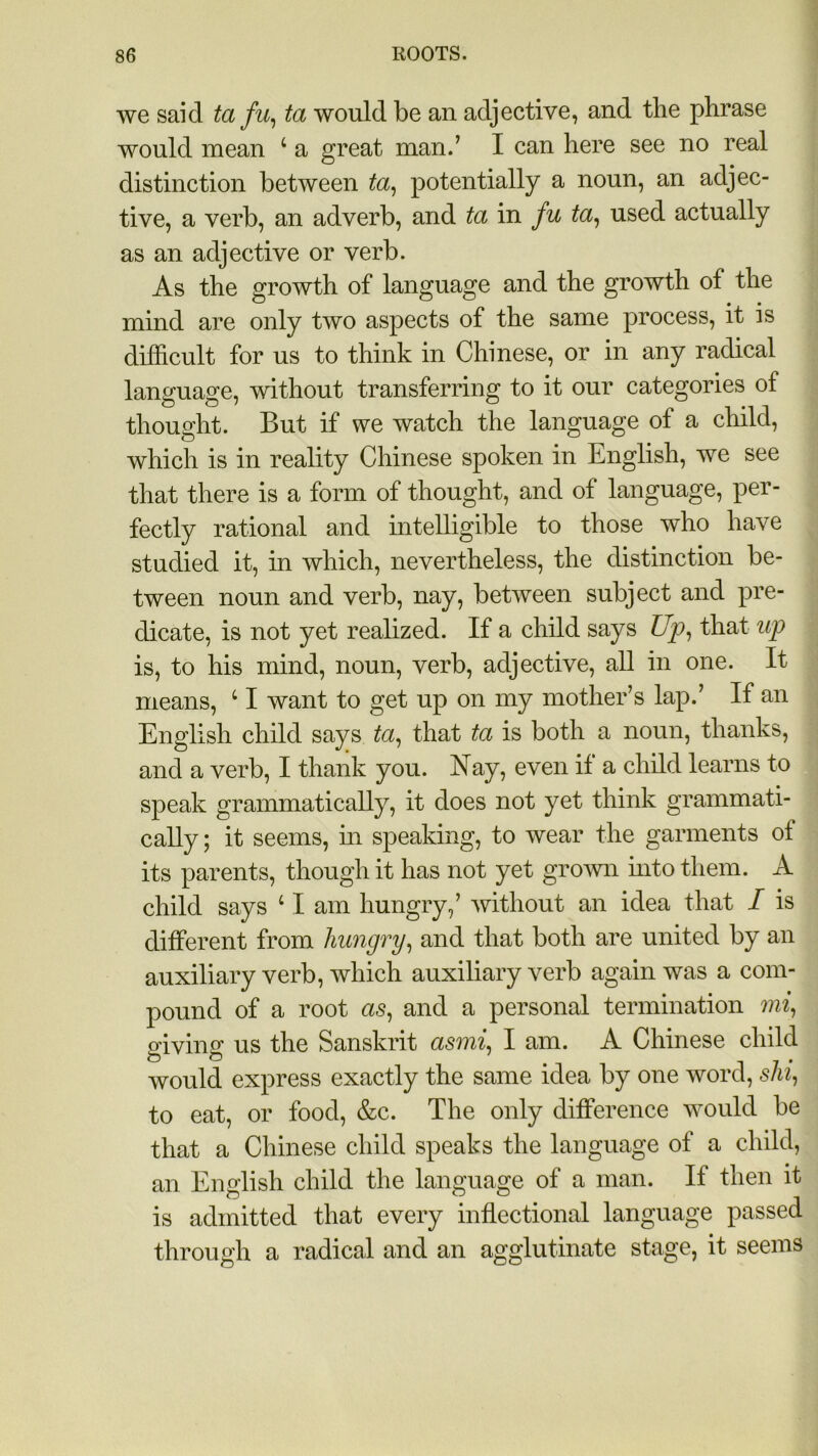 we said ta fu, ta would be an adjective, and the phrase would mean 4 a great man.’ I can here see no real distinction between ta, potentially a noun, an adjec- tive, a verb, an adverb, and ta in fu ta, used actually as an adjective or verb. As the growth of language and the growth of the mind are only two aspects of the same process, it is difficult for us to think in Chinese, or in any radical language, without transferring to it our categories of thought. But if we watch the language of a child, which is in reality Chinese spoken in English, we see that there is a form of thought, and of language, per- fectly rational and intelligible to those who have studied it, in which, nevertheless, the distinction be- tween noun and verb, nay, between subject and pre- dicate, is not yet realized. If a child says Up, that up is, to his mind, noun, verb, adjective, all in one. It means, 41 want to get up on my mother’s lap.’ If an English child says ta, that ta is both a noun, thanks, and a verb, I thank you. Nay, even if a child learns to speak grammatically, it does not yet think grammati- cally ; it seems, in speaking, to wear the garments of its parents, though it has not yet grown into them. A child says 41 am hungry,’ without an idea that I is different from hungry, and that both are united by an auxiliary verb, which auxiliary verb again was a com- pound of a root as, and a personal termination mi, giving us the Sanskrit asmi, I am. A Chinese child would express exactly the same idea by one word, shi, to eat, or food, &c. The only difference would be that a Chinese child speaks the language of a child, an English child the language of a man. If then it is admitted that every inflectional language passed through a radical and an agglutinate stage, it seems