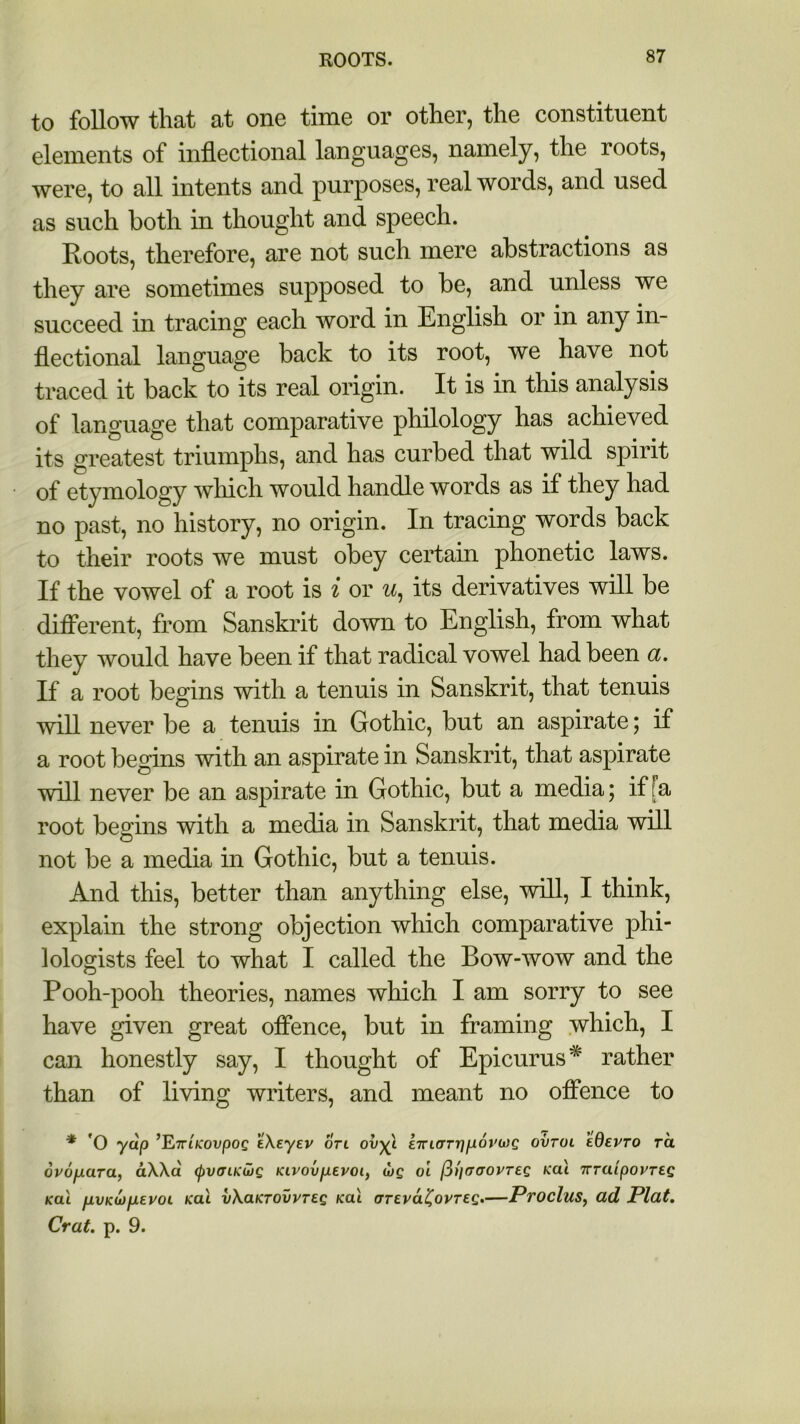 to follow that at one time or other, the constituent elements of inflectional languages, namely, the roots, were, to all intents and purposes, real words, and used as such both in thought and speech. Roots, therefore, are not such mere abstractions as they are sometimes supposed to be, and unless we succeed in tracing each word in English or in any in- flectional language back to its root, we have not traced it back to its real origin. It is in this analysis of language that comparative philology has achieved its greatest triumphs, and has curbed that wild spirit of etymology which would handle words as if they had no past, no history, no origin. In tracing words back to their roots we must obey certain phonetic laws. If the vowel of a root is i or u, its derivatives will be different, from Sanskrit down to English, from what they would have been if that radical vowel had been a. If a root begins with a tenuis in Sanskrit, that tenuis will never be a tenuis in Gothic, but an aspirate; if a root begins with an aspirate in Sanskrit, that aspirate will never be an aspirate in Gothic, but a media; if fa root begins with a media in Sanskrit, that media will not be a media in Gothic, but a tenuis. And this, better than anything else, will, I think, explain the strong objection which comparative phi- lologists feel to what I called the Bow-wow and the Pooh-pooh theories, names which I am sorry to see have given great offence, but in framing which, I can honestly say, I thought of Epicurus* rather than of living writers, and meant no offence to * 'O yap ’E7riKovpog eXeyev on ov-^l e7n(TTr]p6rojg ovtol kdevro ra ovo/xara, dXXd tyvoLKLog Kivovpevoi, ojg oi (3)'ier<JOVT£g Kcii ttraipovreg kcli fi.vKU)fJi.EvoL Kal vXaKTOvvreg kul (JTEvaC,ovTEg.—Proclus, ad Plat. Crat. p. 9.