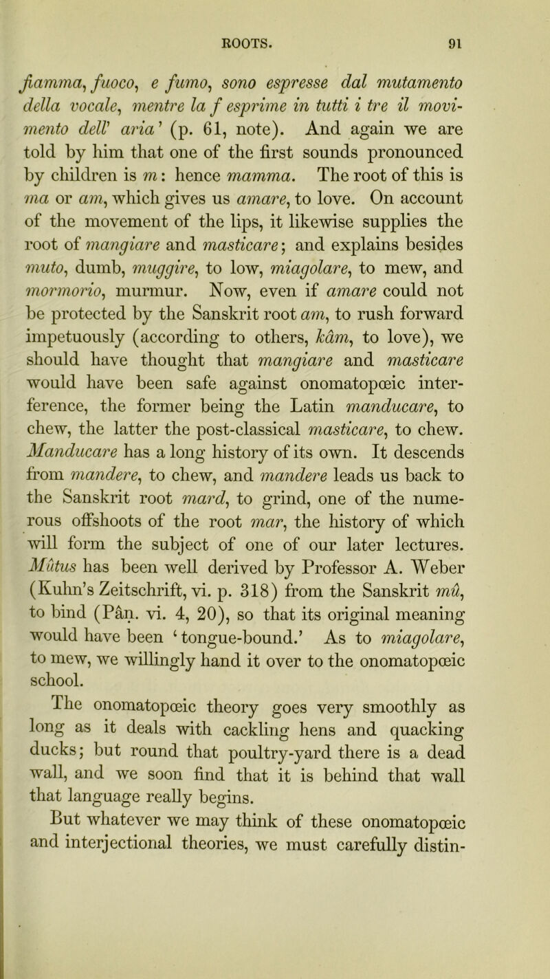 jiamma, fuoco, e fumo, sono espresse dal mutamento della vocale, mentre la f esprime in tutti i tre il movi- mento delV aria’ (p. 61, note). And again we are told by him that one of the first sounds pronounced by children is m: hence mamma. The root of this is ma or am, which gives us amare, to love. On account of the movement of the lips, it likewise supplies the root of mangiare and masticare; and explains besides muto, dumb, muggire, to low, miagolare, to mew, and mormorio, murmur. Now, even if amare could not be protected by the Sanskrit root am, to rush forward impetuously (according to others, ham, to love), we should have thought that mangiare and masticare would have been safe against onomatopoeic inter- ference, the former being the Latin manducare, to chew, the latter the post-classical masticare, to chew. Manducare has a long history of its own. It descends from mandere, to chew, and mandere leads us back to the Sanskrit root mard, to grind, one of the nume- rous offshoots of the root mar, the history of which will form the subject of one of our later lectures. Mutus has been well derived by Professor A. Weber (Kuhn’s Zeitschrift, vi. p. 318) from the Sanskrit mil, to bind (Pan. vi. 4, 20), so that its original meaning would have been c tongue-bound.’ As to miagolare, to mew, we willingly hand it over to the onomatopoeic school. The onomatopoeic theory goes very smoothly as long as it deals with cackling hens and quacking ducks; but round that poultry-yard there is a dead wall, and we soon find that it is behind that wall that language really begins. But whatever we may think of these onomatopoeic and interjectional theories, we must carefully distin-