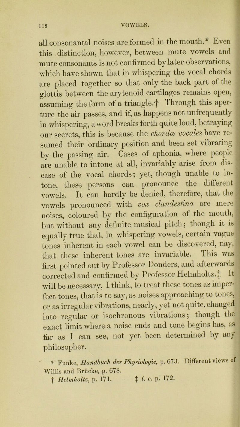 all consonantal noises are formed in the mouth.'* Even this distinction, however, between mute vowels and mute consonants is not confirmed by later observations, which have shown that in whispering the vocal chords are placed together so that only the back part of the glottis between the arytenoid cartilages remains open, assuming the form of a triangle.'f Through this aper- ture the air passes, and if, as happens not unfrequently in whispering, a word breaks forth quite loud, betraying our secrets, this is because the chorclw vocales have re- sumed their ordinary position and been set vibrating by the passing air. Cases of aphonia, where people 1 are unable to intone at all, invariably arise from dis- ease of the vocal chords; yet, though unable to in- tone, these persons can pronounce the different vowels. It can hardly be denied, therefore, that the ! vowels pronounced with vox clcindcstina are mere noises, coloured by the configuration of the mouth, but without any definite musical pitch; though it is ] equally true that, in whispering vowels, certain vague , tones inherent in each vowel can be discovered, nay, j that these inherent tones are invariable. This was first pointed out by Professor Ponders, and afterwards corrected and confirmed by Professor Helmholtz. J It will be necessary, I think, to treat these tones as imper- fect tones, that is to say, as noises approaching to tones, or as irregular vibrations, nearly, yet not quite, changed into regular or isochronous vibrations; though the exact limit where a noise ends and tone begins has, as far as I can see, not yet been determined by any philosopher. * Funke, Handbuch der Physiologic, p.673. Different views of Willis and Briicke, p. 678. f Helmholtz, p. 171. t b c. p. 172.