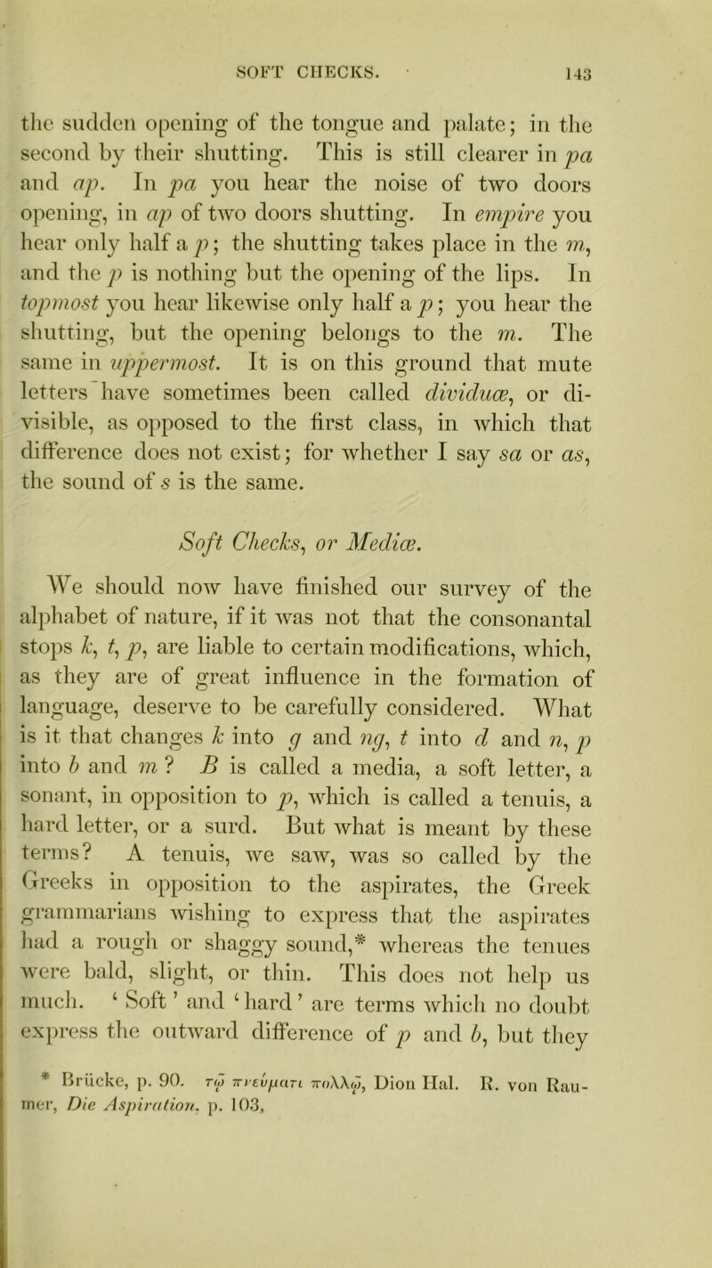 the sudden opening of the tongue and palate; in the second by their shutting. This is still clearer in pa and ap. In pa you hear the noise of two doors opening, in ap of two doors shutting. In empire you hear only half a p; the shutting takes place in the m, and the p is nothing but the opening of the lips. In topmost you hear likewise only half a p; you hear the shutting, but the opening belongs to the m. The same in uppermost. It is on this ground that mute letters have sometimes been called dividuce, or di- visible, as opposed to the first class, in which that difference does not exist; for whether I say sa or as, the sound of 5 is the same. Soft Checks, or Medice. We should now have finished our survey of the alphabet of nature, if it was not that the consonantal stops k, p, are liable to certain modifications, which, as they are of great influence in the formation of language, deserve to be carefully considered. What is it that changes k into g and ng, t into d and n, p into h and m ? B is called a media, a soft letter, a sonant, in opposition to p, which is called a tenuis, a hard letter, or a surd. But what is meant by these terms? A tenuis, we saw, was so called by the Greeks in opposition to the aspirates, the Greek grammarians ’wishing to express that the aspirates had a rough or shaggy sound,* whereas the tenues were bald, slight, or thin. This does not help us much. ‘ Soft ’ and c hard ? are terms which no doubt express the outward difference of p and b, but they * Briicke, p. 90. rw Trrevpari 7r«Uw, Dion Hal. R. von Rau- mer, Die Aspiration, p. 103,