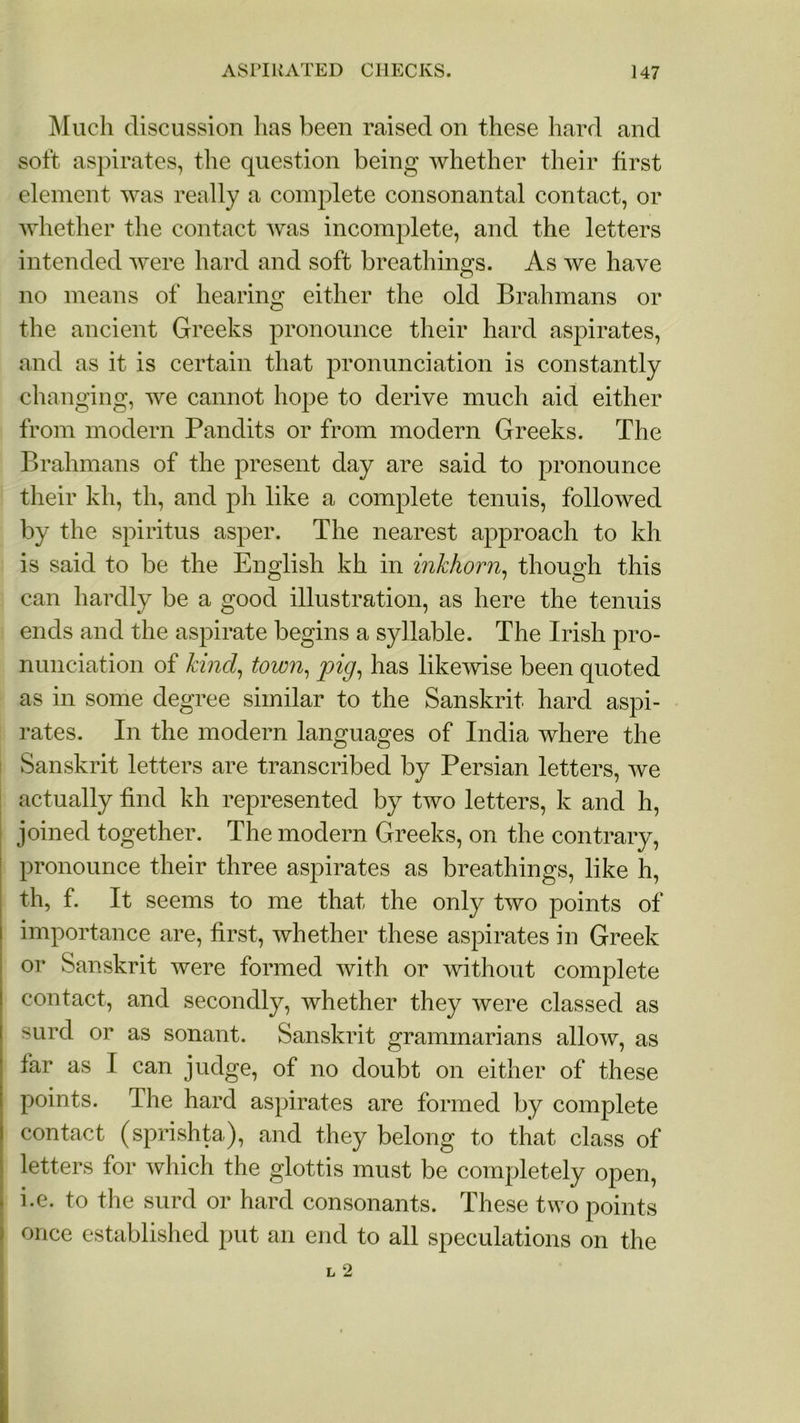 Much discussion lias been raised on these hard and soft aspirates, the question being whether their first element was really a complete consonantal contact, or whether the contact was incomplete, and the letters intended were hard and soft breathings. As we have no means of hearing either the old Brahmans or the ancient Greeks pronounce their hard aspirates, and as it is certain that pronunciation is constantly changing, we cannot hope to derive much aid either from modern Pandits or from modern Greeks. The Brahmans of the present day are said to pronounce their kh, th, and ph like a complete tenuis, followed by the spiritus asper. The nearest approach to kh is said to be the English kh in inkhorn, though this can hardly be a good illustration, as here the tenuis ends and the aspirate begins a syllable. The Irish pro- nunciation of kind, town, pig, has likewise been quoted as in some degree similar to the Sanskrit hard aspi- rates. In the modern languages of India where the Sanskrit letters are transcribed by Persian letters, we actually find kh represented by two letters, k and h, joined together. The modern Greeks, on the contrary, pronounce their three aspirates as breathings, like h, th, f. It seems to me that the only two points of importance are, first, whether these aspirates in Greek or Sanskrit were formed with or without complete contact, and secondly, whether they were classed as surd or as sonant. Sanskrit grammarians allow, as far as I can judge, of no doubt on either of these points. The hard aspirates are formed by complete contact (sprishta), and they belong to that class of letters for which the glottis must be completely open, . i.e. to the surd or hard consonants. These two points once established put an end to all speculations on the