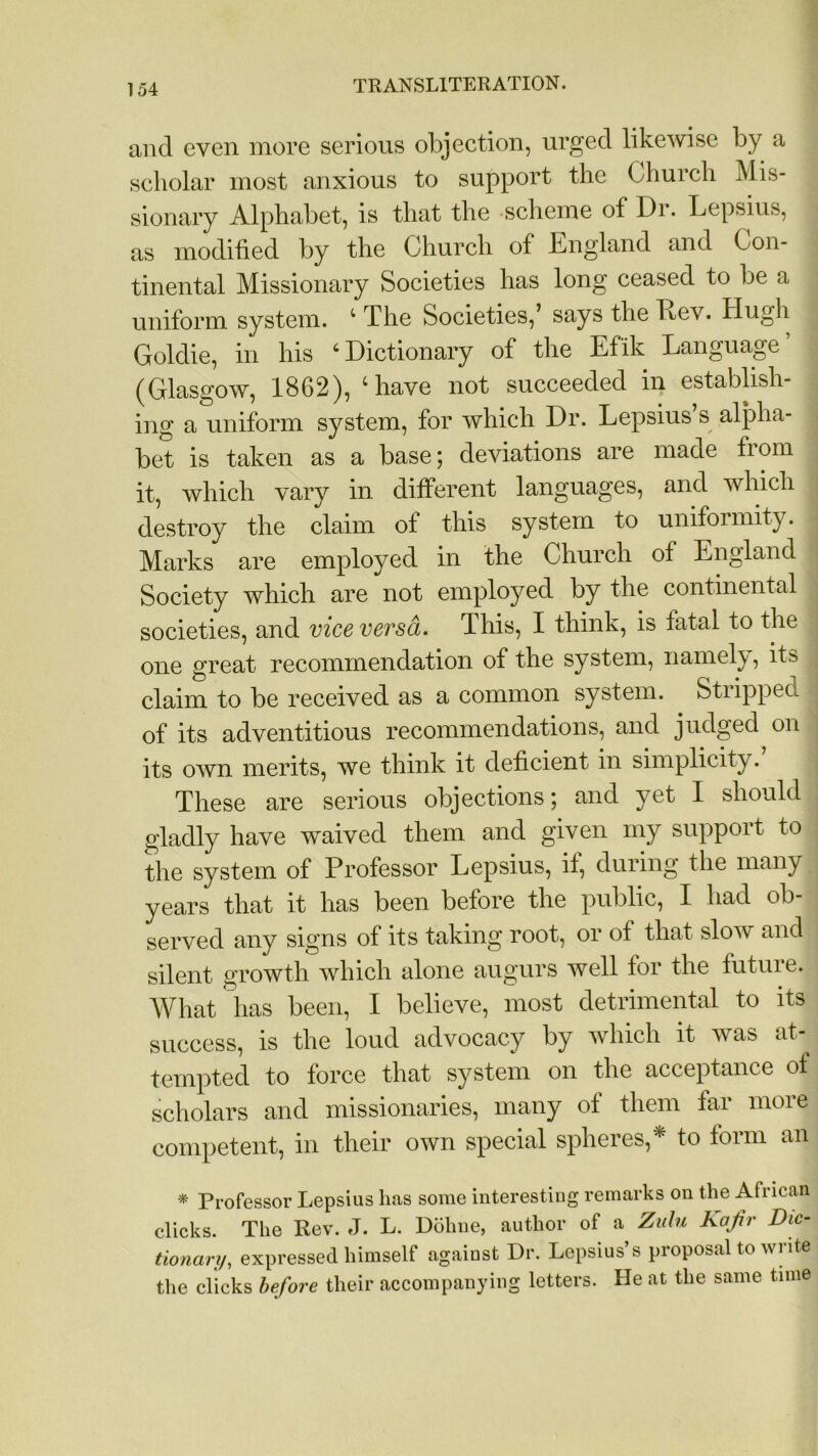 and even more serious objection, urged likewise by a scholar most anxious to support the Church Mis- sionary Alphabet, is that the scheme of Dr. Lepsius, as modified by the Church of England and Con- tinental Missionary Societies has long ceased to be a uniform system. 4 The Societies,’ says the Lev. Hugh Goldie, in his ‘Dictionary of the Efik Language’ (Glasgow, 1862), ‘have not succeeded in establish- ing a uniform system, for which Dr. Lepsius s alpha- bet is taken as a base; deviations are made from it, which vary in different languages, and which destroy the claim ot this system to uniformity. Marks are employed in the Church of England Society which are not employed by the continental societies, and vice versa. This, I think, is fatal to the one great recommendation of the system, namely, its claim to be received as a common system. Stiippea of its adventitious recommendations, and judged on its own merits, we think it deficient in simplicity.’ These are serious objections; and yet I should gladly have waived them and given my support to the system of Professor Lepsius, if, during the many years that it has been before the public, I had ob- served any signs of its taking root, or of that slow and silent growth which alone augurs well for the future. What has been, I believe, most detrimental to its success, is the loud advocacy by which it was at- tempted to force that system on the acceptance ol scholars and missionaries, many of them far more competent, in their own special spheres,* to form an * Professor Lepsius lias some interesting remarks on the African clicks. The Rev. J. L. Doline, author of a Zulu Kafir Dic- tionary,, expressed himself against Dr. Lepsius’s proposal to write