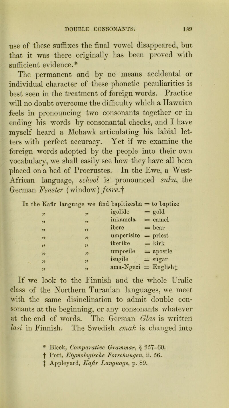 use of these suffixes the final vowel disappeared, but that it was there originally has been proved with sufficient evidence.* The permanent and by no means accidental or individual character of these phonetic peculiarities is best seen in the treatment of foreign words. Practice will no doubt overcome the difficulty which a Hawaian feels in pronouncing two consonants together or in ending his words by consonantal checks, and I have myself heard a Mohawk articulating his labial let- ters with perfect accuracy. Yet if we examine the foreign words adopted by the people into their own vocabulary, we shall easily see how they have all been placed on a bed of Procrustes. In the Ewe, a West- African language, school is pronounced suku, the German Fenster (window) fesre.\ In the Kafir language we find bapitizeslia = to baptize 99 99 igolide = gold 99 99 inkamela = camel 99 99 ibere = bear 99 99 umperisite = priest 99 99 ikerike = kirk 99 99 umposile = apostle 99 99 isugile = sugar 99 99 ama-Ngezi = English^ If we look to the Finnish and the whole Uralic class of the Northern Turanian languages, we meet with the same disinclination to admit double con- sonants at the beginning, or any consonants whatever at the end of words. The German Glas is written Iasi in Finnish. The Swedish smak is changed into * Bleek, Comparative Grammar, § 257-60. f Pott, Etymologische Forschungen, ii. 56. f Appleyard, Kafir Language, p. 89.