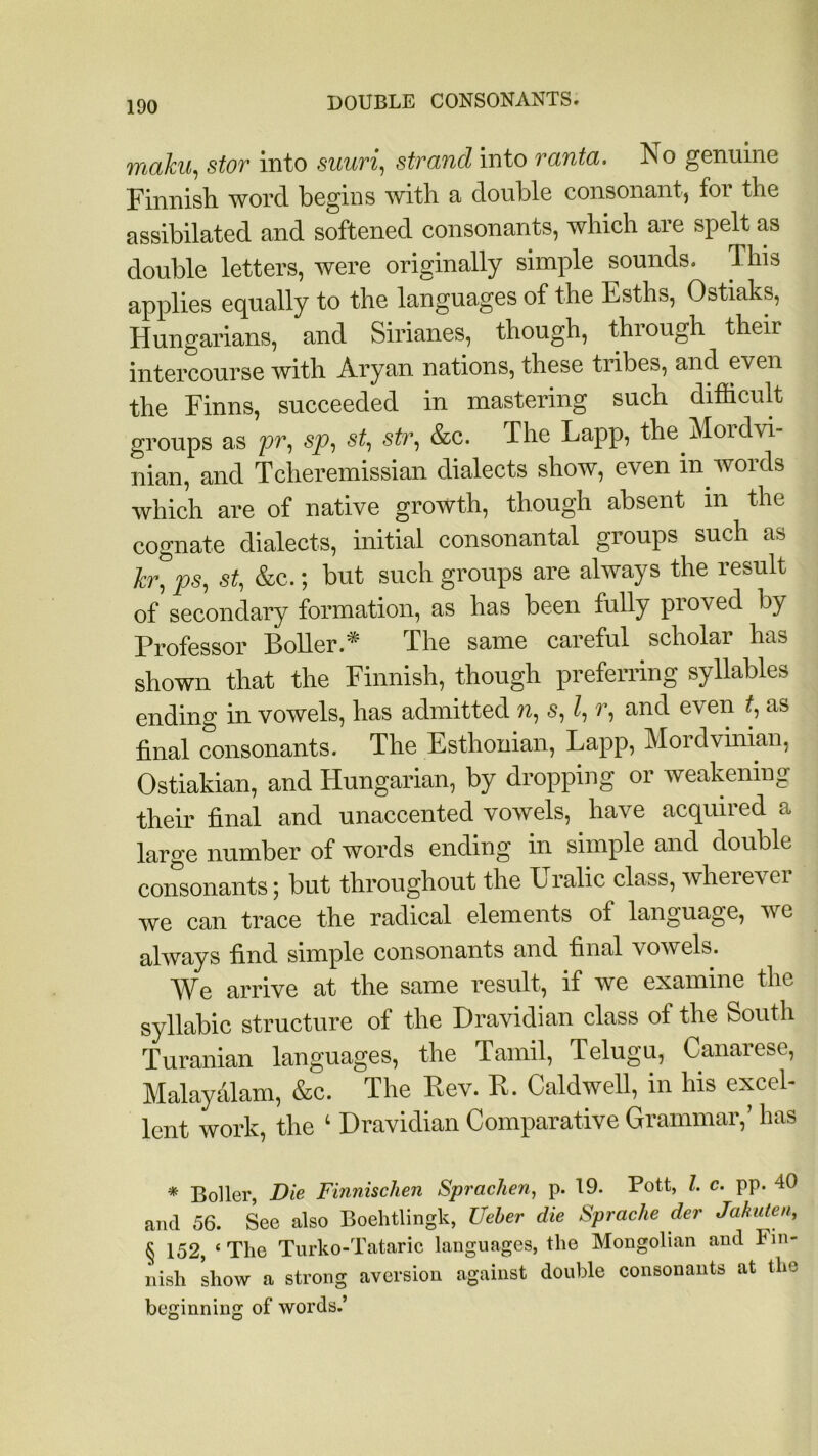 malm, stor into suuri, strand into ranta. No genuine Finnish word begins with a double consonant, for the assibilated and softened consonants, which are spelt as double letters, were originally simple sounds. This applies equally to the languages of the Esths, Ostiaks, Hungarians, and Sirianes, though, through their intercourse with Aryan nations, these tribes, and even the Finns, succeeded in mastering such difficult groups as pr, sp, st, sir, &c. The Lapp, the Mordvi- nian, and Tcheremissian dialects show, even in words which are of native growth, though absent in the cognate dialects, initial consonantal groups such as hr, ps, st, &c.; but such groups are always the result of secondary formation, as has been fully proved by Professor Boiler.* The same careful scholar has shown that the Finnish, though preferring syllables ending in vowels, has admitted n, s, l, r, and even t, as final consonants. The Esthonian, Lapp, Mordvinian, Ostiakian, and Hungarian, by dropping or weakening their final and unaccented vowels, have acquired a large number of words ending in simple and double consonants; but throughout the Uralic class, wherever we can trace the radical elements of language, we always find simple consonants and final vowels. We arrive at the same result, if we examine the syllabic structure of the Dravidian class of the South Turanian languages, the Tamil, Telugu, Canarese, Malayalam, &c. The Rev. R. Caldwell, in his excel- lent work, the ‘ Dravidian Comparative Grammar,’ has * Boiler, Die Finnischen Sprachen, p. 19. Pott, l. c. pp. 40 and 56. See also Boehtlingk, Ueber die Sprache der Jakuten, § 152, ‘ The Turko-Tataric languages, the Mongolian and Fin- nish show a strong aversion against double consonants at the beginning of words.’