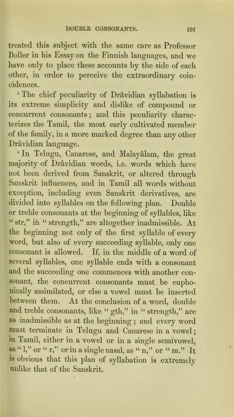 treated this subject with the same care as Professor Boiler in his Essay on the Finnish languages, and we have only to place these accounts by the side of each other, in order to perceive the extraordinary coin- cidences. 4 The chief peculiarity of Dr&vidian syllabation is its extreme simplicity and dislike of compound or concurrent consonants; and this peculiarity charac- terizes the Tamil, the most early cultivated member of the family, in a more marked degree than any other Dra vidian language. 1 In Telugu, Canarese, and Malayalam, the great majority of Dravidian words, i.e. words which have not been derived from Sanskrit, or altered through Sanskrit influences, and in Tamil all words without exception, including even Sanskrit derivatives, are divided into syllables on the following plan. Double or treble consonants at the beginning of syllables, like “ str,” in u strength,” are altogether inadmissible. At the beginning not only of the first syllable of every word, but also of every succeeding syllable, only one consonant is allowed. If, in the middle of a word of several syllables, one syllable ends with a consonant and the succeeding one commences with another con- sonant, the concurrent consonants must be eupho- nically assimilated, or else a vowel must be inserted between them. At the conclusion of a word, double and treble consonants, like u gth,” in u strength,” are as inadmissible as at the beginning ; and every word must terminate in Telugu and Canarese in a vowel; in Tamil, either in a vowel or in a single semivowel, as u 1,” or u r,” or in a single nasal, as u n,” or u m.” It is obvious that this plan of syllabation is extremely unlike that of the Sanskrit.