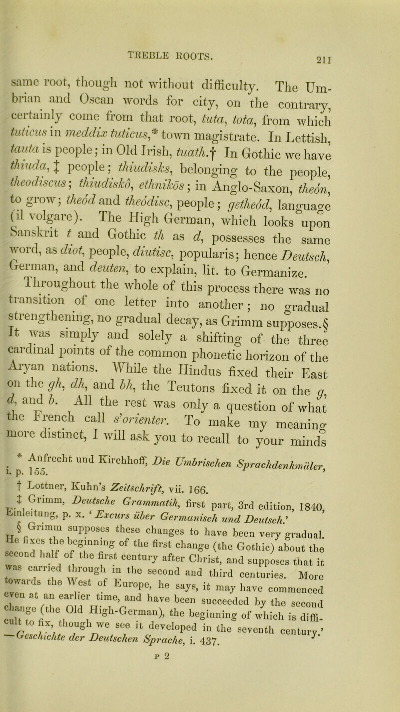 Scame root, though not without difficulty. The Um- brian and Oscan words for city, on the contrary, certainly come from that root, tuta, tota, from which tutims in meddix tuticus * town magistrate. In Lettish, taiitci is people; in Old Irish, tuath.f In Gothic we have thmda, J people; thiudisks, belonging to the people, theodiscus ; thiudishd, ethnikos; in Anglo-Saxon, theon, to grow; theodand theodisc, people; getheid, language ( il volgare). The High German, which looks upon Sanskrit t and Gothic th as d, possesses the same word, as diot, people, diutisc, popularis; lienee Deutsch, German, and deuten, to explain, lit. to Germanize. Throughout the whole of this process there was no transition of one letter into another; no gradual strengthening, no gradual decay, as Grimm supposes.S It was simply and solely a shifting of the three cardinal points of the common phonetic horizon of the Aryan nations. While the Hindus fixed their East on the gh, dh, and bh, the Teutons fixed it on the q d, and b. All the rest was only a question of what the French call s’orienter. To make my meaning more distinct, I will ask you to recall to your minds * Aufrecht und Kirchhoff, Die Umbrischen Sprachdenhmuler, 1. p. loo. ’ f Lottner, Ivuhns ZeitschriJ't, vii. 166. I Grimm, Deutsche Grammatik, first part, 3rd edition, 1840, in eitung, p. x. ‘ Excurs iiler Germunisch und Deutsch.' § Gnmm supposes these changes to have been very gradual. seen Tl& If6 b;?;n7g °f *he Chan§e (tlle GothiG about the coud half of the first century after Christ, and supposes that it 'VaS_ Carrf ‘hrr0ug1' 111 «>e second and third centuries. More town.1 ds the West of Europe lie snves if mn 1 . UIU1JL’ ne say&, it may have commenced even at an earlier time, and have been succeeded by the second culTfofi t! ,High'German)’ the ginning of which is diffi- cult to fix though we see it developed in the seventh century.’ Geschichte der Deutschen Spraclie, i. 437. ^