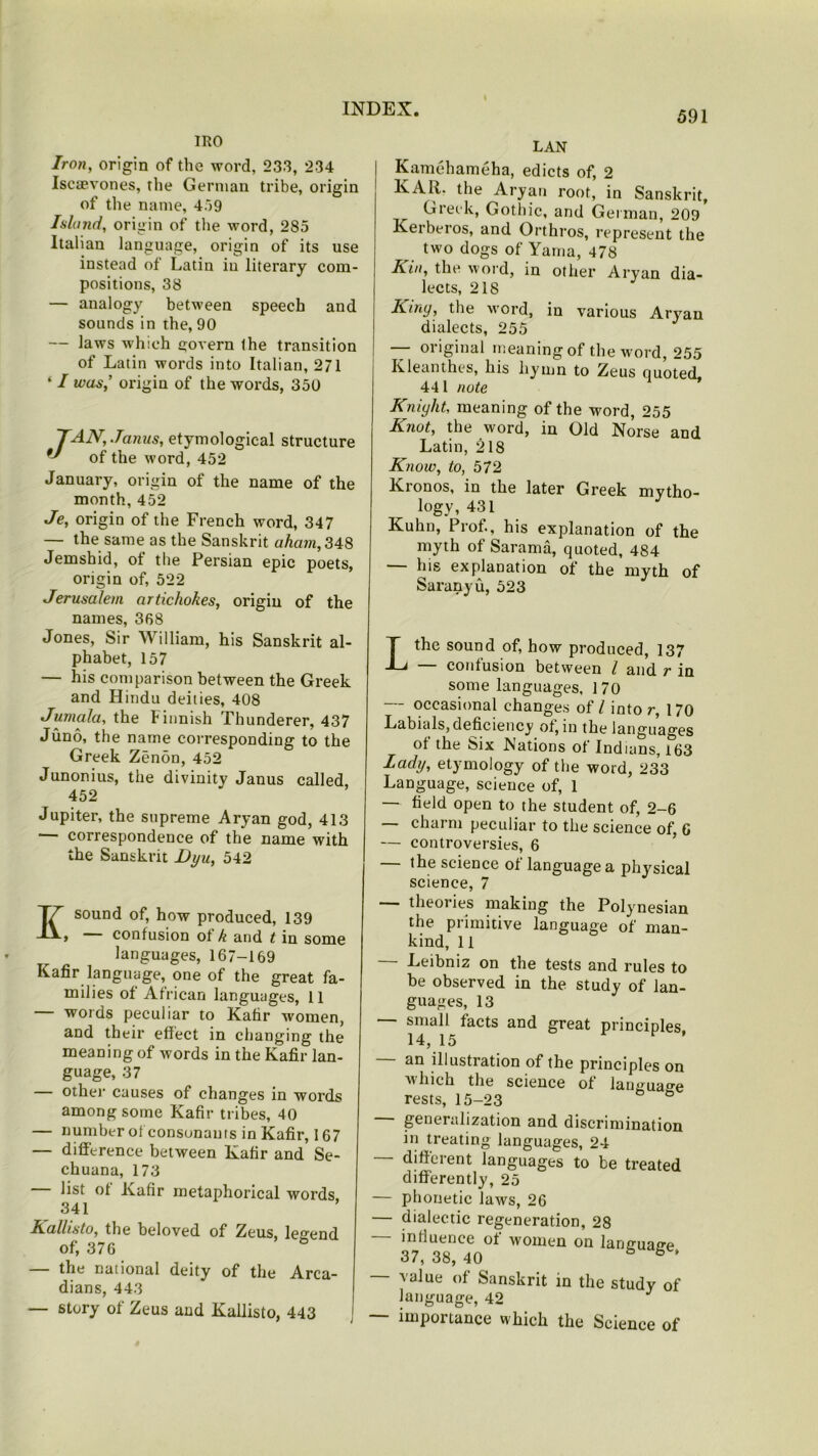 IRO Iron, origin of the word, 233, 234 Iseaevones, the German tribe, origin of the name, 459 Island, origin of the word, 285 Italian language, origin of its use instead of Latin iu literary com- positions, 38 — analogy between speech and sounds in the, 90 — laws which govern Ihe transition of Latin words into Italian, 271 ‘ I was,’ origin of the words, 350 JAN, Janus, etymological structure of the word, 452 January, origin of the name of the month, 452 Je, origin of the French word, 347 — the same as the Sanskrit aham, 348 Jemshid, of the Persian epic poets, origin of, 522 Jerusalem artichokes, origin of the names, 368 Jones, Sir William, his Sanskrit al- phabet, 157 — his comparison between the Greek and Hindu deities, 408 Jumala, the Finnish Thunderer, 437 Juno, the name corresponding to the Greek Zenon, 452 Junonius, the divinity Janus called, 452 Jupiter, the supreme Aryan god, 413 correspondence of the name with the Sanskrit Dyu, 542 sound of, how produced, 139 , confusion ot k and t in some languages, 167-169 Kafir language, one of the great fa- milies of African languages, 11 words peculiar to Kafir women, and their effect in changing the meaning of words in the Kafir lan- guage, 37 — other causes of changes in words among some Kafir tribes, 40 — number of consunauts in Kafir, 167 — difference between Kafir and Se- chuana, 173 list of Kafir metaphorical words 341 Kallisto, the beloved of Zeus, legend of, 376 — the national deity of the Arca- dians, 443 — story of Zeus and Kallisto, 443 LAN Kamehameha, edicts of, 2 KAR. the Aryan root, in Sanskrit, Greek, Gothic, and Get man, 209* Kerberos, and Orthros, represent the two dogs of Yama, 478 Kin, the word, in other Aryan dia- lects, 218 Kiny, the word, in various Aryan dialects, 255 — original meaning of the word, 255 Kleanthes, his hymn to Zeus Quoted 441 note Kniyht, meaning of the word, 255 Knot, the word, in Old Norse and Latin, 218 Know, to, 572 Kionos, in the later Greek mytho- logy, 431 Kuhn, Prof., his explanation of the myth of Sarama, quoted, 484 — his explanation of the myth of Saranyu, 523 Lthe sound of, how produced, 137 — confusion between l and r in some languages, 170 — occasional changes of l into r, 170 Labials,deficiency of, in the languages of the Six Nations of Indians, 163 Lady, etymology of the word, 233 Language, science of, 1 — field open to the student of, 2-6 — charm peculiar to the science of, 6 — controversies, 6 — the science of language a physical science, 7 theories making the Polynesian the primitive language of man- kind, 11 — Leibniz on the tests and rules to be observed in the study of lan- guages, 13 small facts and great principles 14, 15 F an illustration of the principles on which the science of language rests, 15-23 ° — generalization and discrimination in treating languages, 24 different languages to be treated differently, 25 — phonetic laws, 26 — dialectic regeneration, 28 — influence of women on language, 37, 38, 40 value of Sanskrit in the study of language, 42 J — importance which the Science of