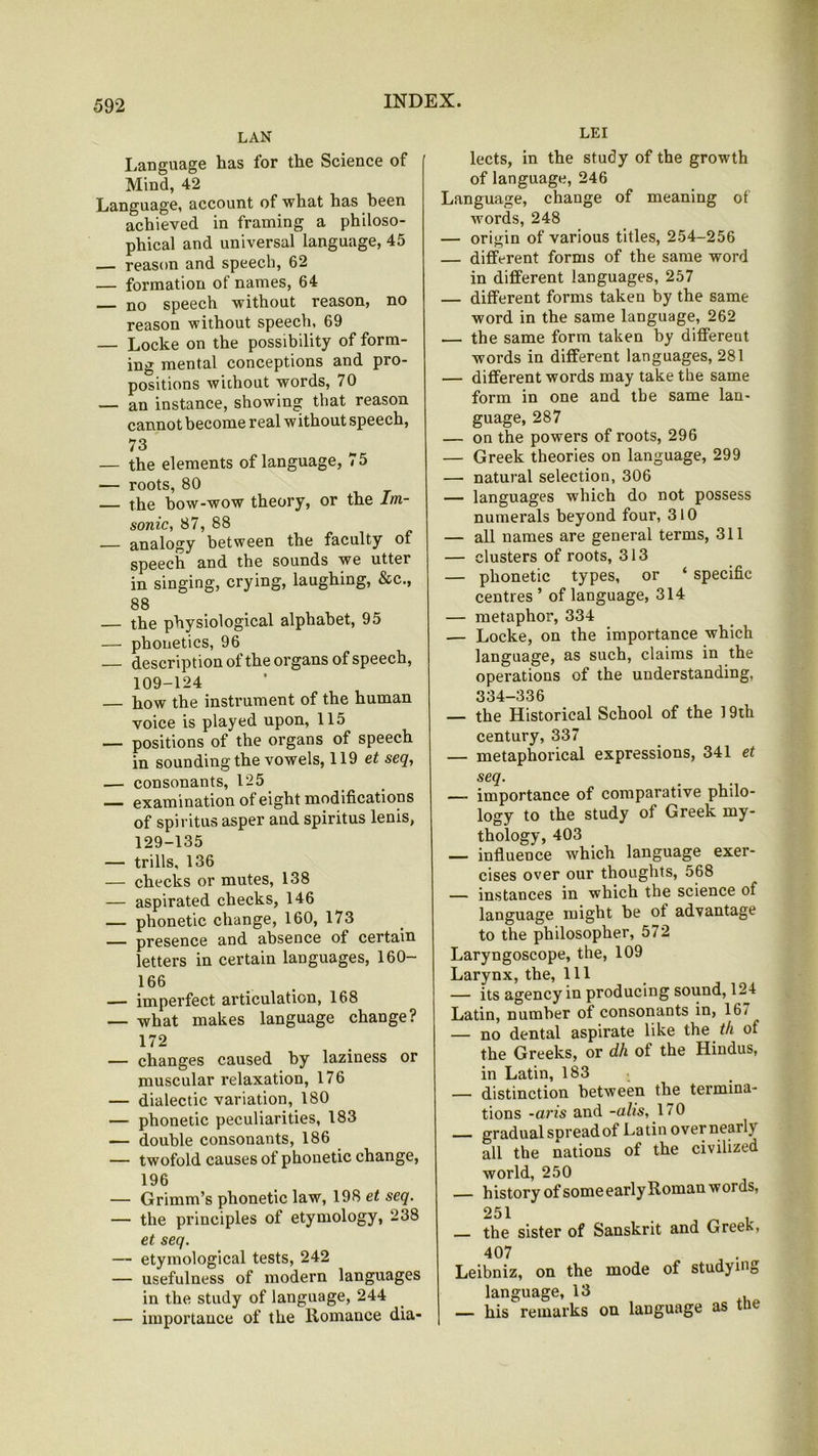 LAN Language has for the Science of Mind, 42 Language, account of what has been achieved in framing a philoso- phical and universal language, 45 — reason and speech, 62 — formation of names, 64 no speech without reason, no reason without speech, 69 — Locke on the possibility of form- ing mental conceptions and pro- positions without words, 70 — an instance, showing that reason cannot become real w ithout speech, 73 — the elements of language, 75 — roots, 80 — the bow-wow theory, or the Im- sonic, 87, 88 analogy between the faculty of speech and the sounds we utter in singing, crying, laughing, &c., 88 — the physiological alphabet, 95 — phonetics, 96 — description of the organs of speech, 109-124 — how the instrument of the human voice is played upon, 115 — positions of the organs of speech in sounding the vowels, 119 et seq, — consonants, 125 — examination of eight modifications of spiritus asper and spiritus lenis, 129-135 — trills, 136 — checks or mutes, 138 — aspirated checks, 146 — phonetic change, 160, 173 — presence and absence of certain letters in certain languages, 160— 166 — imperfect articulation, 168 — what makes language change? 172 — changes caused by laziness or muscular relaxation, 176 — dialectic variation, 180 — phonetic peculiarities, 183 — double consonants, 186 — twofold causes of phonetic change, 196 — Grimm’s phonetic law, 198 et seq. — the principles of etymology, 238 et seq. — etymological tests, 242 — usefulness of modern languages in the study of language, 244 — importance of the Romance dia- LEI lects, in the study of the growth of language, 246 Language, change of meaning of words, 248 — origin of various titles, 254-256 — different forms of the same word in different languages, 257 — different forms taken by the same word in the same language, 262 — the same form taken by different words in different languages, 281 — different words may take the same form in one and tbe same lan- guage, 287 — on the powers of roots, 296 — Greek theories on language, 299 — natural selection, 306 — languages which do not possess numerals beyond four, 310 — all names are general terms, 311 — clusters of roots, 313 — phonetic types, or ‘ specific centres’ of language, 314 — metaphor, 334 — Locke, on the importance which language, as such, claims in the operations of the understanding, 334-336 — the Historical School of the 19th century, 337 — metaphorical expressions, 341 et seq. — importance of comparative philo- logy to the study of Greek my- thology, 403 — influence which language exer- cises over our thoughts, 568 — instances in which the science of language might be of advantage to the philosopher, 572 Laryngoscope, the, 109 Larynx, the. 111 — its agency in producing sound, 124 Latin, number of consonants in, 167 — no dental aspirate like the th ot the Greeks, or dh of the Hindus, in Latin, 183 — distinction between the termina- tions -aris and -alis, 170 gradual spread of Latin overnearh all the nations of the civilized world, 250 h istory of some early Roman words, 251 the sister of Sanskrit and Greek, 407 Leibniz, on the mode of studying language, 13 — his remarks on language as tue